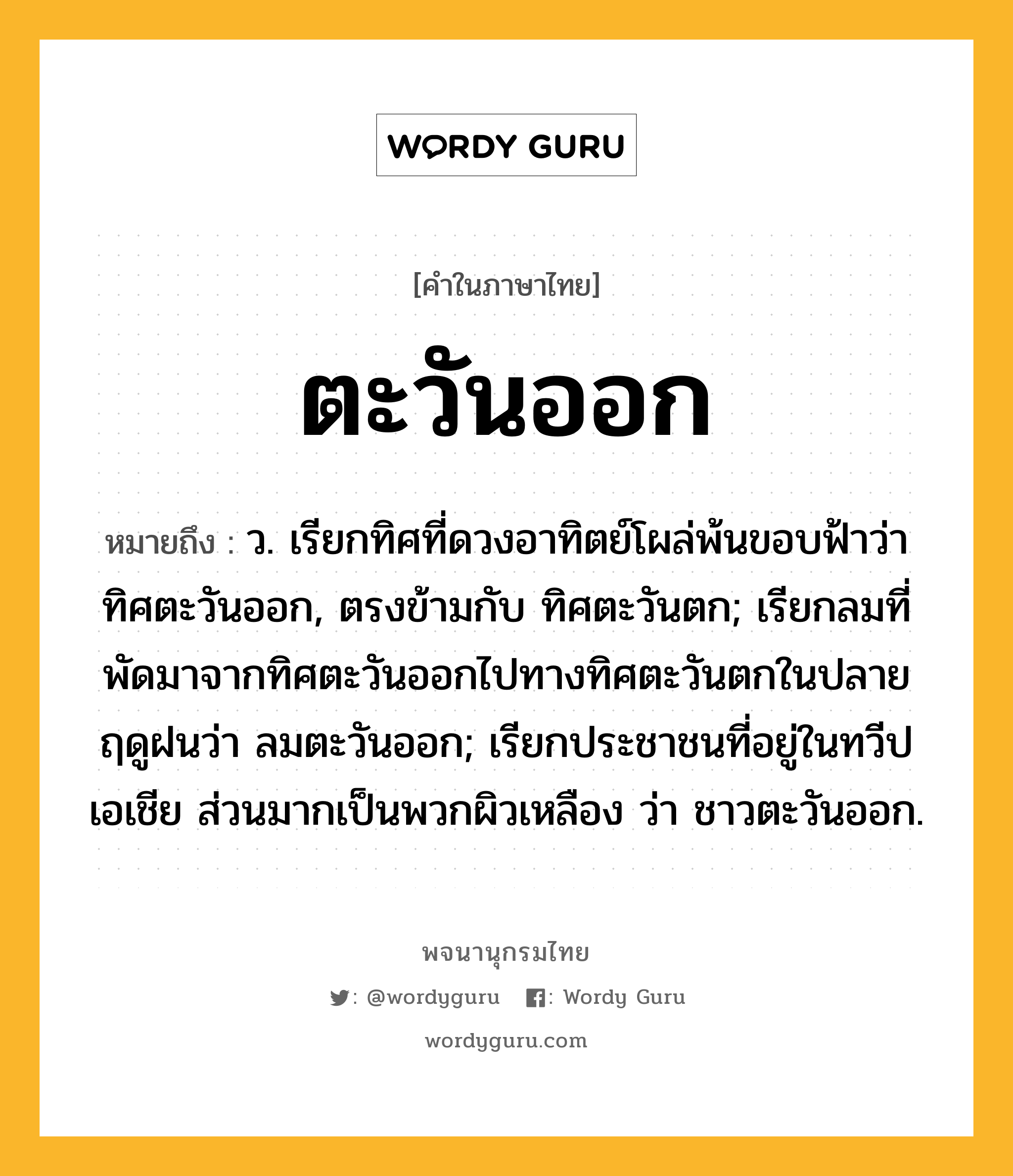 ตะวันออก หมายถึงอะไร?, คำในภาษาไทย ตะวันออก หมายถึง ว. เรียกทิศที่ดวงอาทิตย์โผล่พ้นขอบฟ้าว่า ทิศตะวันออก, ตรงข้ามกับ ทิศตะวันตก; เรียกลมที่พัดมาจากทิศตะวันออกไปทางทิศตะวันตกในปลายฤดูฝนว่า ลมตะวันออก; เรียกประชาชนที่อยู่ในทวีปเอเชีย ส่วนมากเป็นพวกผิวเหลือง ว่า ชาวตะวันออก.