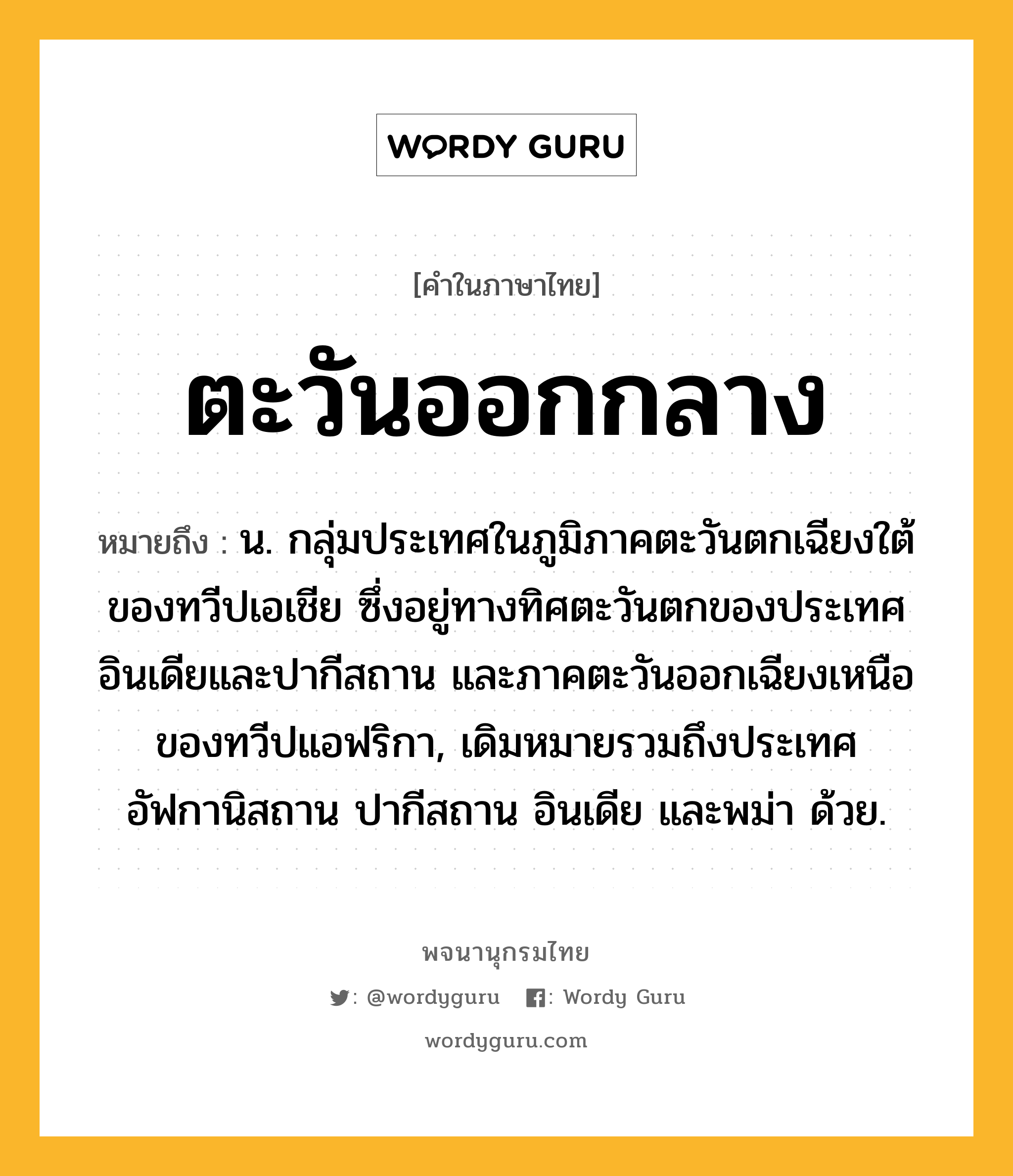 ตะวันออกกลาง หมายถึงอะไร?, คำในภาษาไทย ตะวันออกกลาง หมายถึง น. กลุ่มประเทศในภูมิภาคตะวันตกเฉียงใต้ของทวีปเอเชีย ซึ่งอยู่ทางทิศตะวันตกของประเทศอินเดียและปากีสถาน และภาคตะวันออกเฉียงเหนือของทวีปแอฟริกา, เดิมหมายรวมถึงประเทศอัฟกานิสถาน ปากีสถาน อินเดีย และพม่า ด้วย.