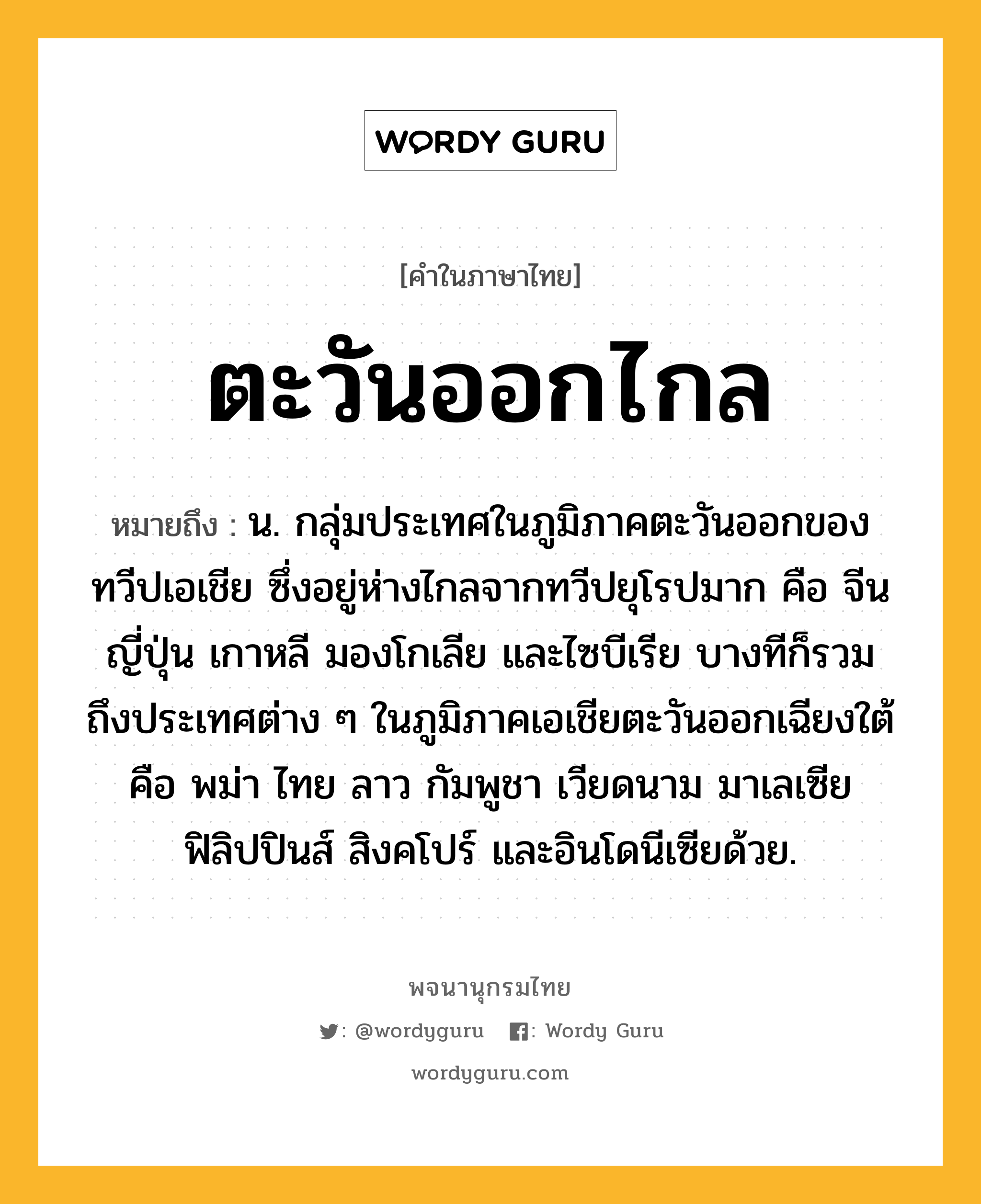 ตะวันออกไกล หมายถึงอะไร?, คำในภาษาไทย ตะวันออกไกล หมายถึง น. กลุ่มประเทศในภูมิภาคตะวันออกของทวีปเอเชีย ซึ่งอยู่ห่างไกลจากทวีปยุโรปมาก คือ จีน ญี่ปุ่น เกาหลี มองโกเลีย และไซบีเรีย บางทีก็รวมถึงประเทศต่าง ๆ ในภูมิภาคเอเชียตะวันออกเฉียงใต้ คือ พม่า ไทย ลาว กัมพูชา เวียดนาม มาเลเซีย ฟิลิปปินส์ สิงคโปร์ และอินโดนีเซียด้วย.