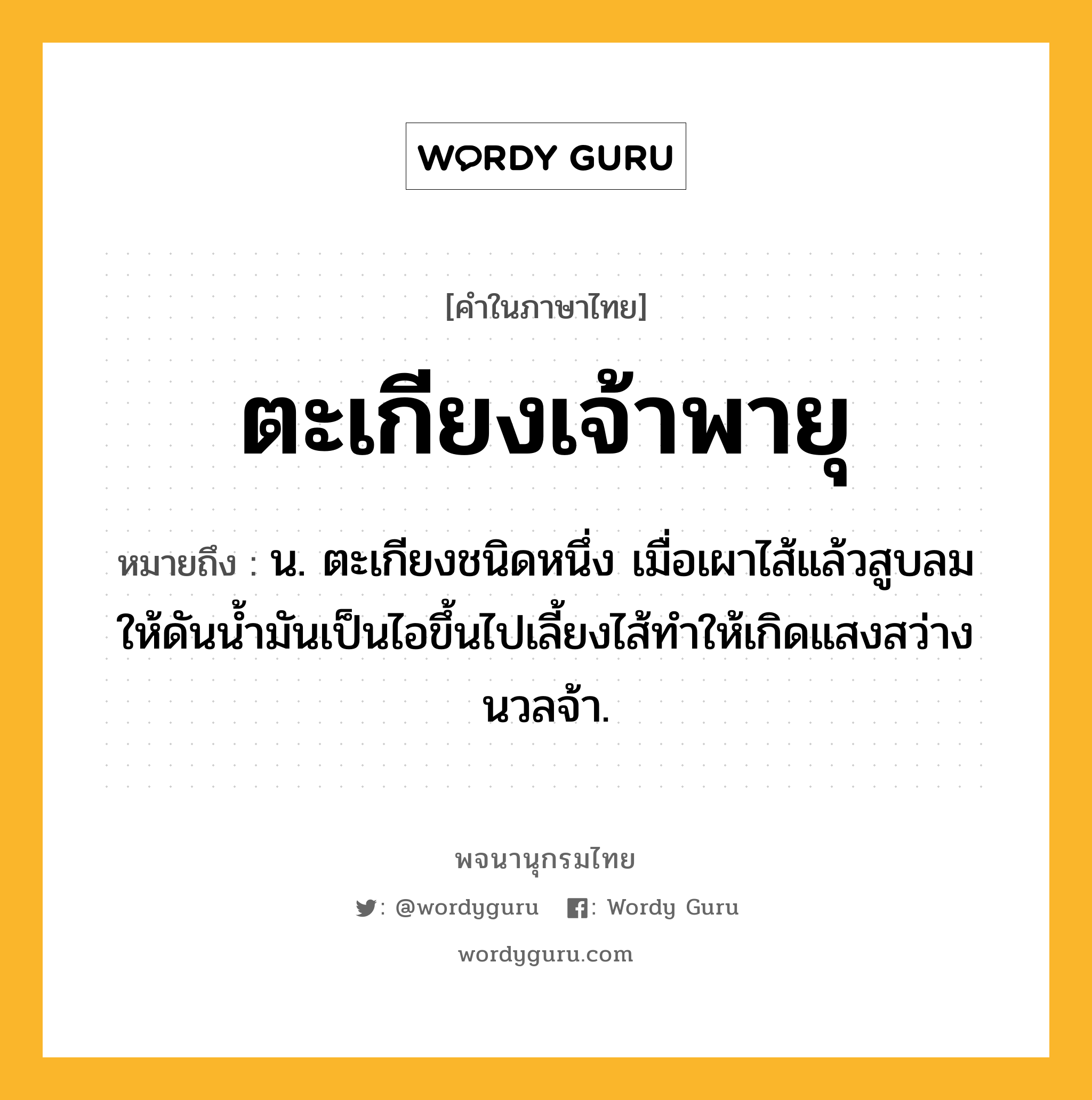 ตะเกียงเจ้าพายุ หมายถึงอะไร?, คำในภาษาไทย ตะเกียงเจ้าพายุ หมายถึง น. ตะเกียงชนิดหนึ่ง เมื่อเผาไส้แล้วสูบลมให้ดันน้ำมันเป็นไอขึ้นไปเลี้ยงไส้ทำให้เกิดแสงสว่างนวลจ้า.