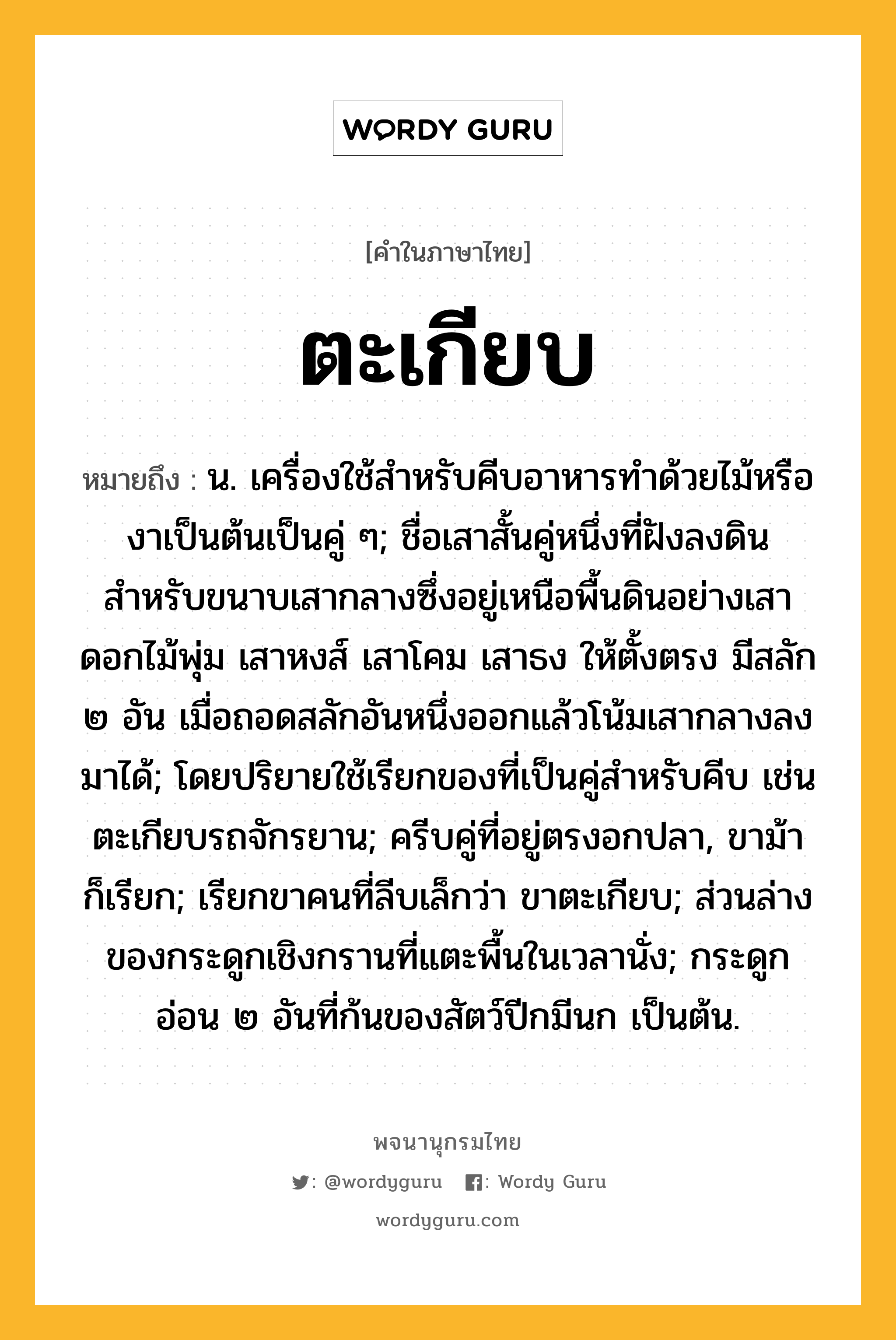 ตะเกียบ หมายถึงอะไร?, คำในภาษาไทย ตะเกียบ หมายถึง น. เครื่องใช้สําหรับคีบอาหารทําด้วยไม้หรืองาเป็นต้นเป็นคู่ ๆ; ชื่อเสาสั้นคู่หนึ่งที่ฝังลงดินสำหรับขนาบเสากลางซึ่งอยู่เหนือพื้นดินอย่างเสาดอกไม้พุ่ม เสาหงส์ เสาโคม เสาธง ให้ตั้งตรง มีสลัก ๒ อัน เมื่อถอดสลักอันหนึ่งออกแล้วโน้มเสากลางลงมาได้; โดยปริยายใช้เรียกของที่เป็นคู่สําหรับคีบ เช่น ตะเกียบรถจักรยาน; ครีบคู่ที่อยู่ตรงอกปลา, ขาม้า ก็เรียก; เรียกขาคนที่ลีบเล็กว่า ขาตะเกียบ; ส่วนล่างของกระดูกเชิงกรานที่แตะพื้นในเวลานั่ง; กระดูกอ่อน ๒ อันที่ก้นของสัตว์ปีกมีนก เป็นต้น.