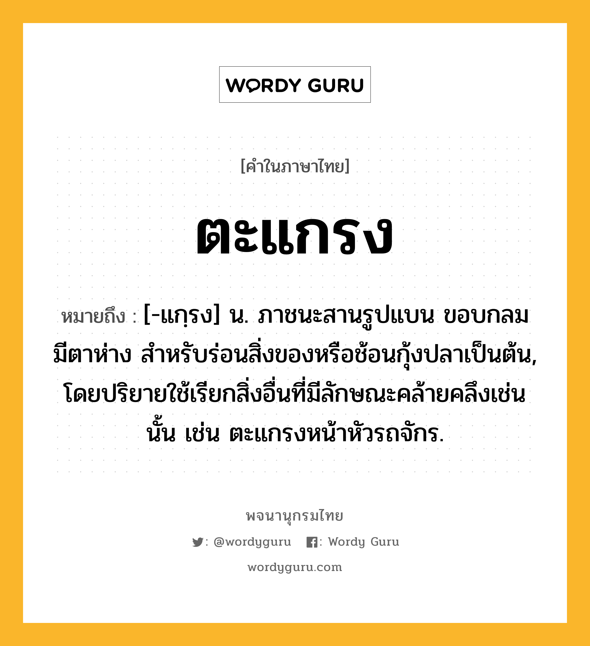 ตะแกรง หมายถึงอะไร?, คำในภาษาไทย ตะแกรง หมายถึง [-แกฺรง] น. ภาชนะสานรูปแบน ขอบกลม มีตาห่าง สําหรับร่อนสิ่งของหรือช้อนกุ้งปลาเป็นต้น, โดยปริยายใช้เรียกสิ่งอื่นที่มีลักษณะคล้ายคลึงเช่นนั้น เช่น ตะแกรงหน้าหัวรถจักร.