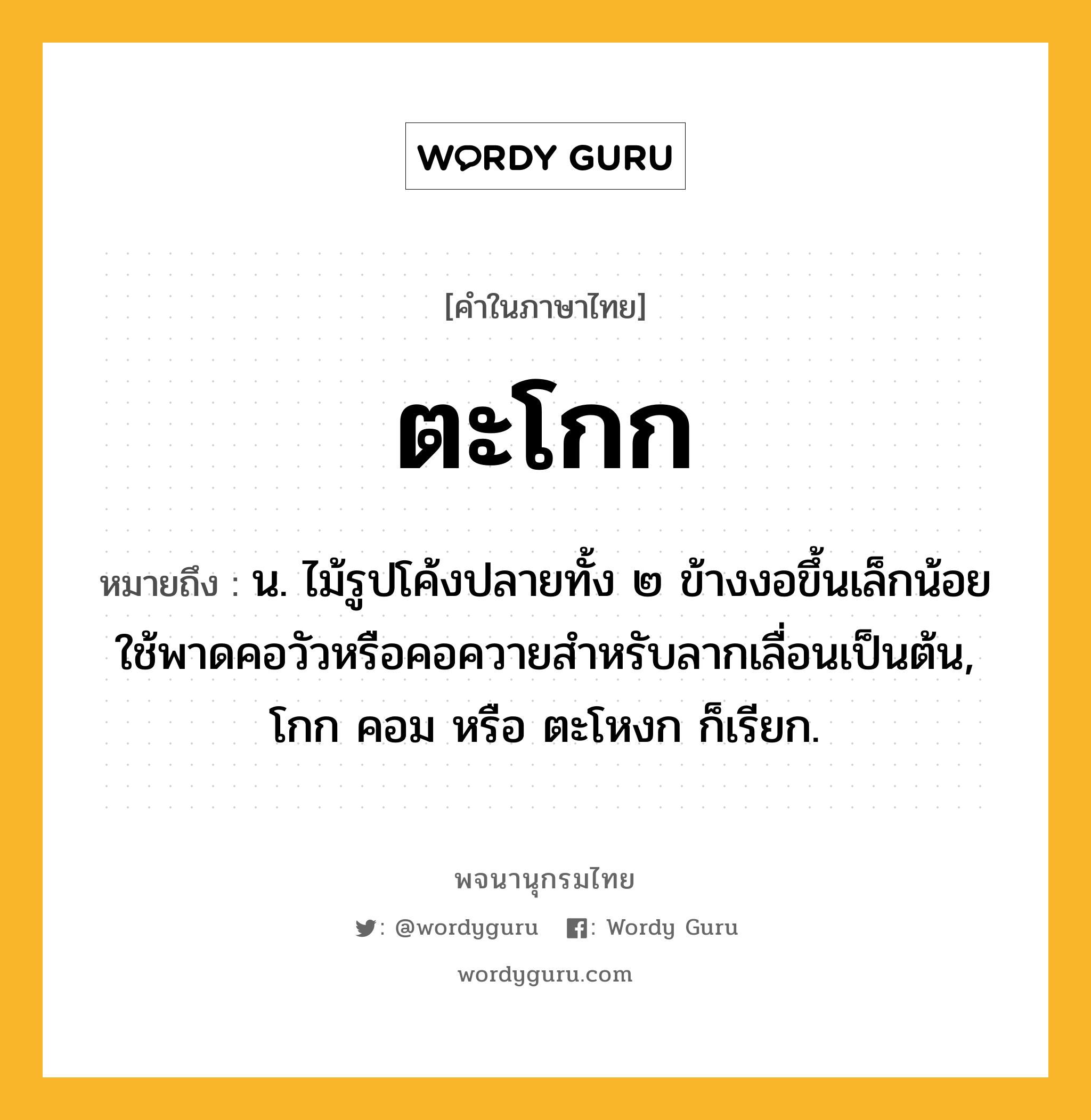 ตะโกก หมายถึงอะไร?, คำในภาษาไทย ตะโกก หมายถึง น. ไม้รูปโค้งปลายทั้ง ๒ ข้างงอขึ้นเล็กน้อย ใช้พาดคอวัวหรือคอควายสําหรับลากเลื่อนเป็นต้น, โกก คอม หรือ ตะโหงก ก็เรียก.