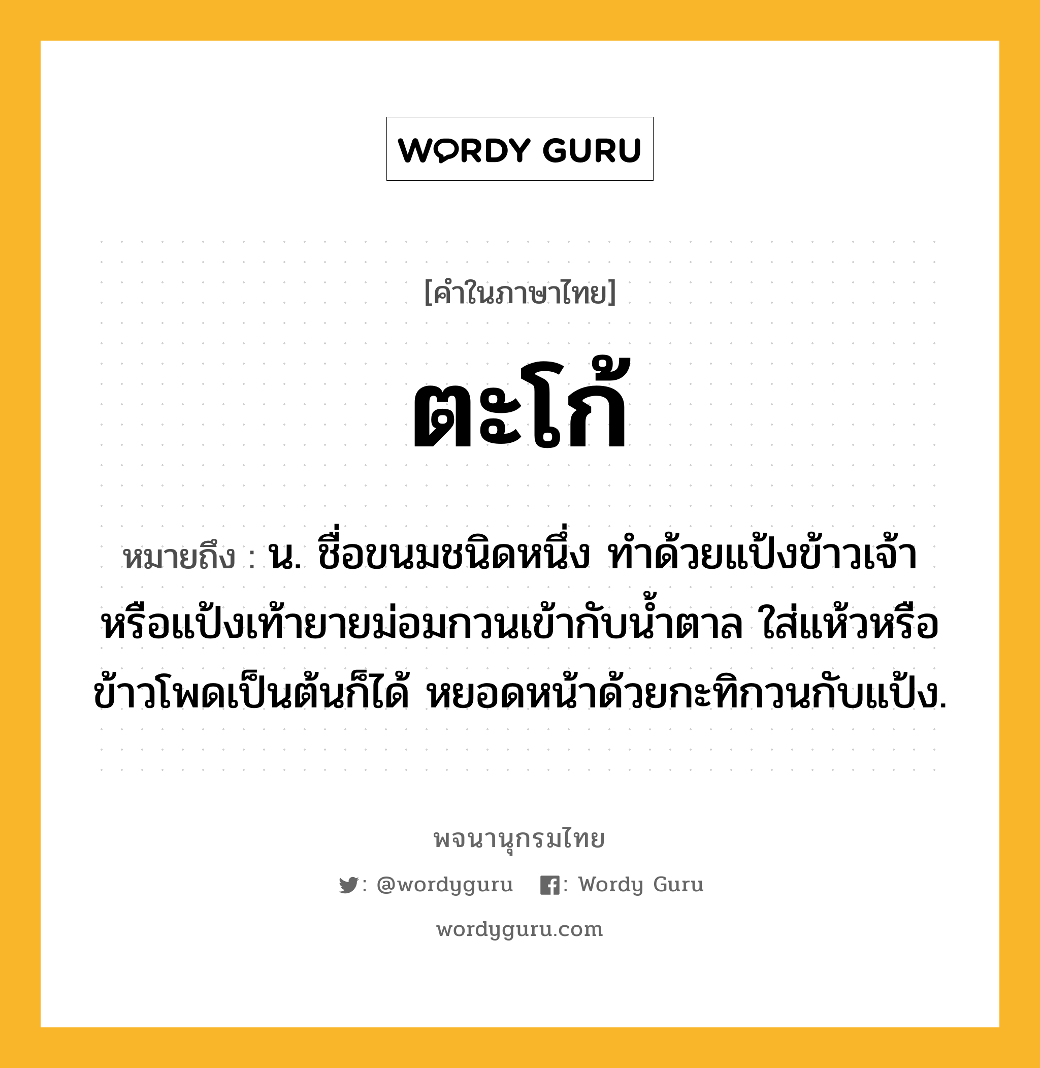 ตะโก้ หมายถึงอะไร?, คำในภาษาไทย ตะโก้ หมายถึง น. ชื่อขนมชนิดหนึ่ง ทําด้วยแป้งข้าวเจ้าหรือแป้งเท้ายายม่อมกวนเข้ากับนํ้าตาล ใส่แห้วหรือข้าวโพดเป็นต้นก็ได้ หยอดหน้าด้วยกะทิกวนกับแป้ง.