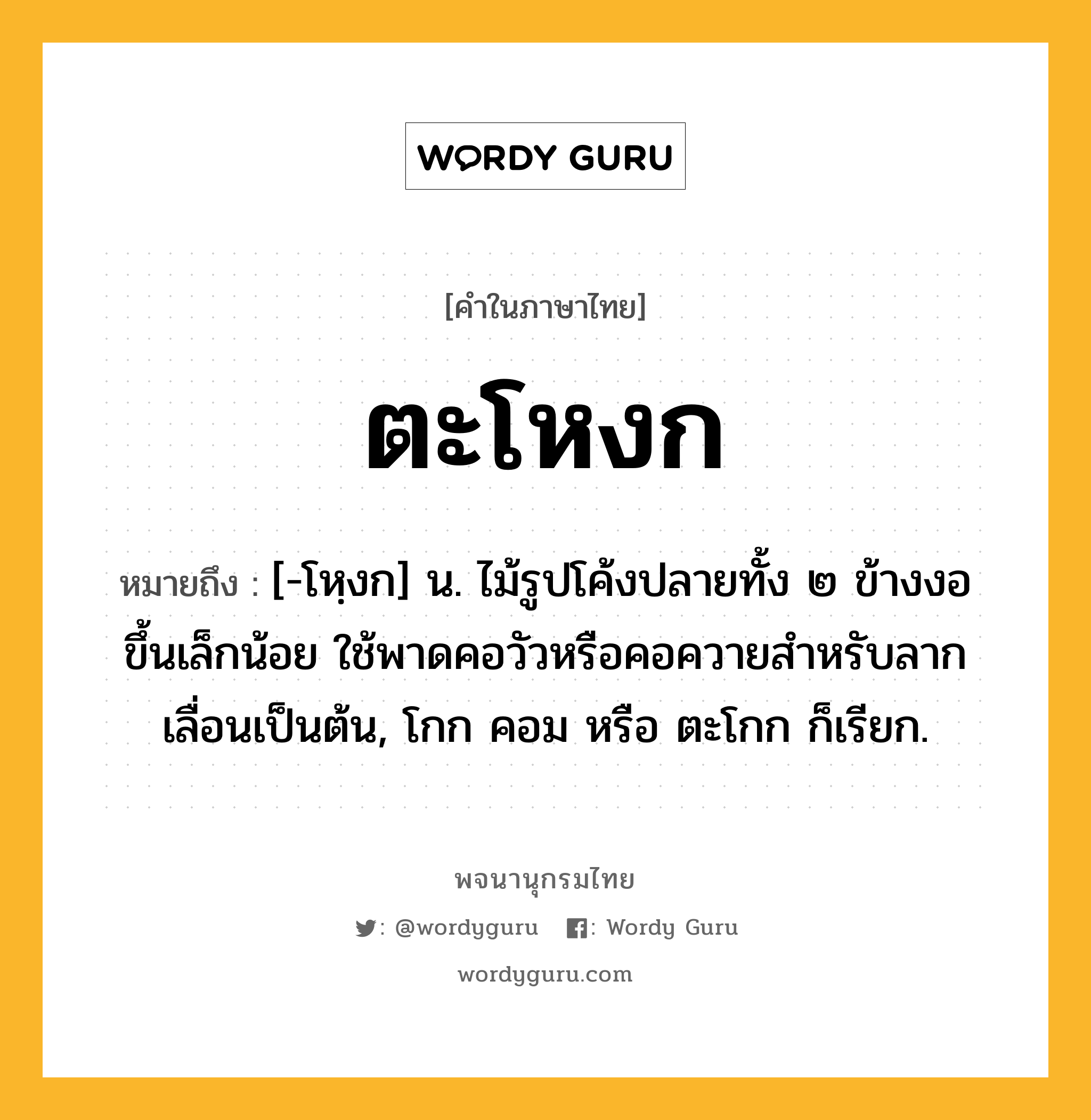 ตะโหงก หมายถึงอะไร?, คำในภาษาไทย ตะโหงก หมายถึง [-โหฺงก] น. ไม้รูปโค้งปลายทั้ง ๒ ข้างงอขึ้นเล็กน้อย ใช้พาดคอวัวหรือคอควายสําหรับลากเลื่อนเป็นต้น, โกก คอม หรือ ตะโกก ก็เรียก.