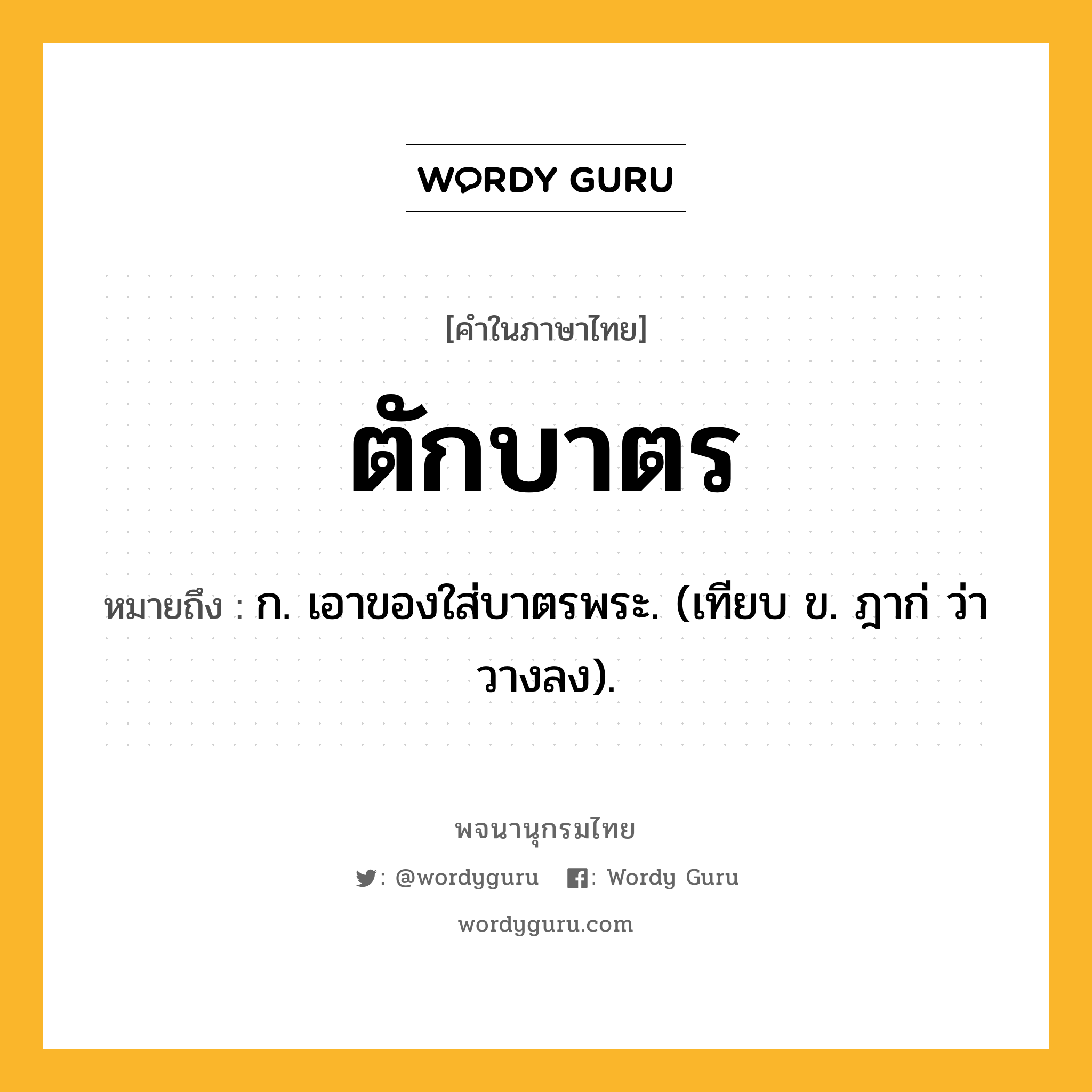 ตักบาตร หมายถึงอะไร?, คำในภาษาไทย ตักบาตร หมายถึง ก. เอาของใส่บาตรพระ. (เทียบ ข. ฎาก่ ว่า วางลง).