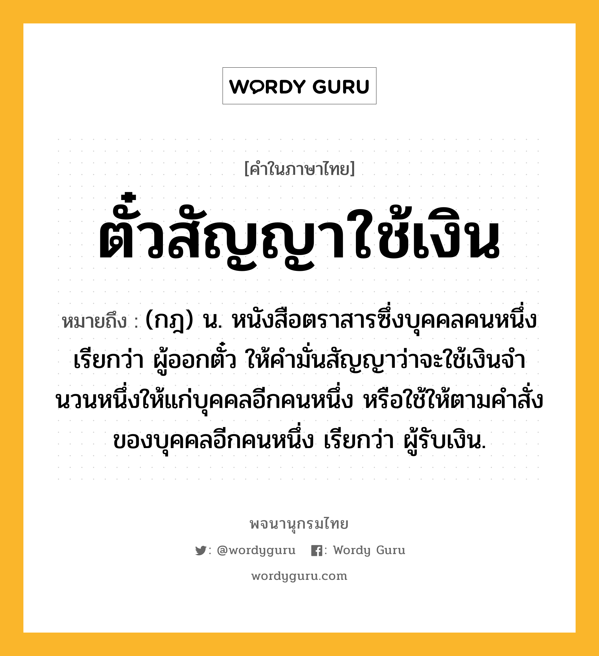 ตั๋วสัญญาใช้เงิน หมายถึงอะไร?, คำในภาษาไทย ตั๋วสัญญาใช้เงิน หมายถึง (กฎ) น. หนังสือตราสารซึ่งบุคคลคนหนึ่งเรียกว่า ผู้ออกตั๋ว ให้คํามั่นสัญญาว่าจะใช้เงินจํานวนหนึ่งให้แก่บุคคลอีกคนหนึ่ง หรือใช้ให้ตามคําสั่งของบุคคลอีกคนหนึ่ง เรียกว่า ผู้รับเงิน.