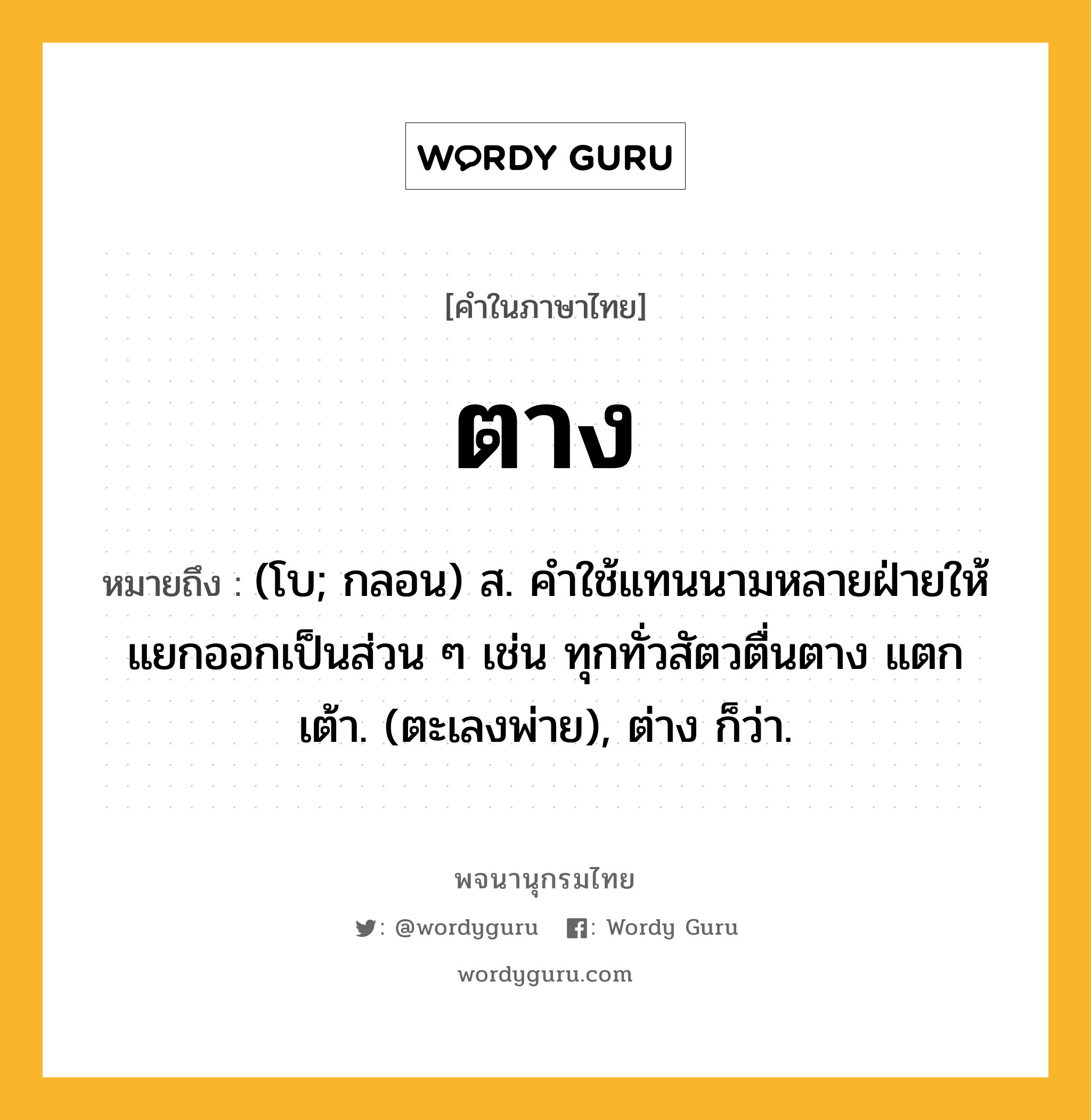 ตาง หมายถึงอะไร?, คำในภาษาไทย ตาง หมายถึง (โบ; กลอน) ส. คําใช้แทนนามหลายฝ่ายให้แยกออกเป็นส่วน ๆ เช่น ทุกทั่วสัตวตื่นตาง แตกเต้า. (ตะเลงพ่าย), ต่าง ก็ว่า.