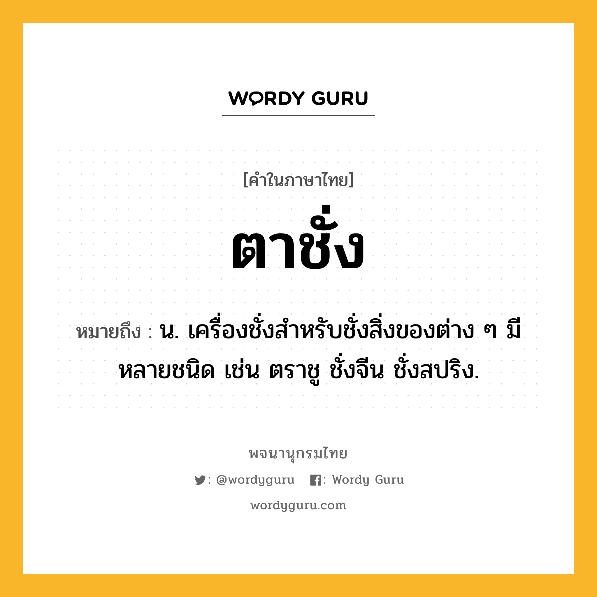 ตาชั่ง หมายถึงอะไร?, คำในภาษาไทย ตาชั่ง หมายถึง น. เครื่องชั่งสําหรับชั่งสิ่งของต่าง ๆ มีหลายชนิด เช่น ตราชู ชั่งจีน ชั่งสปริง.