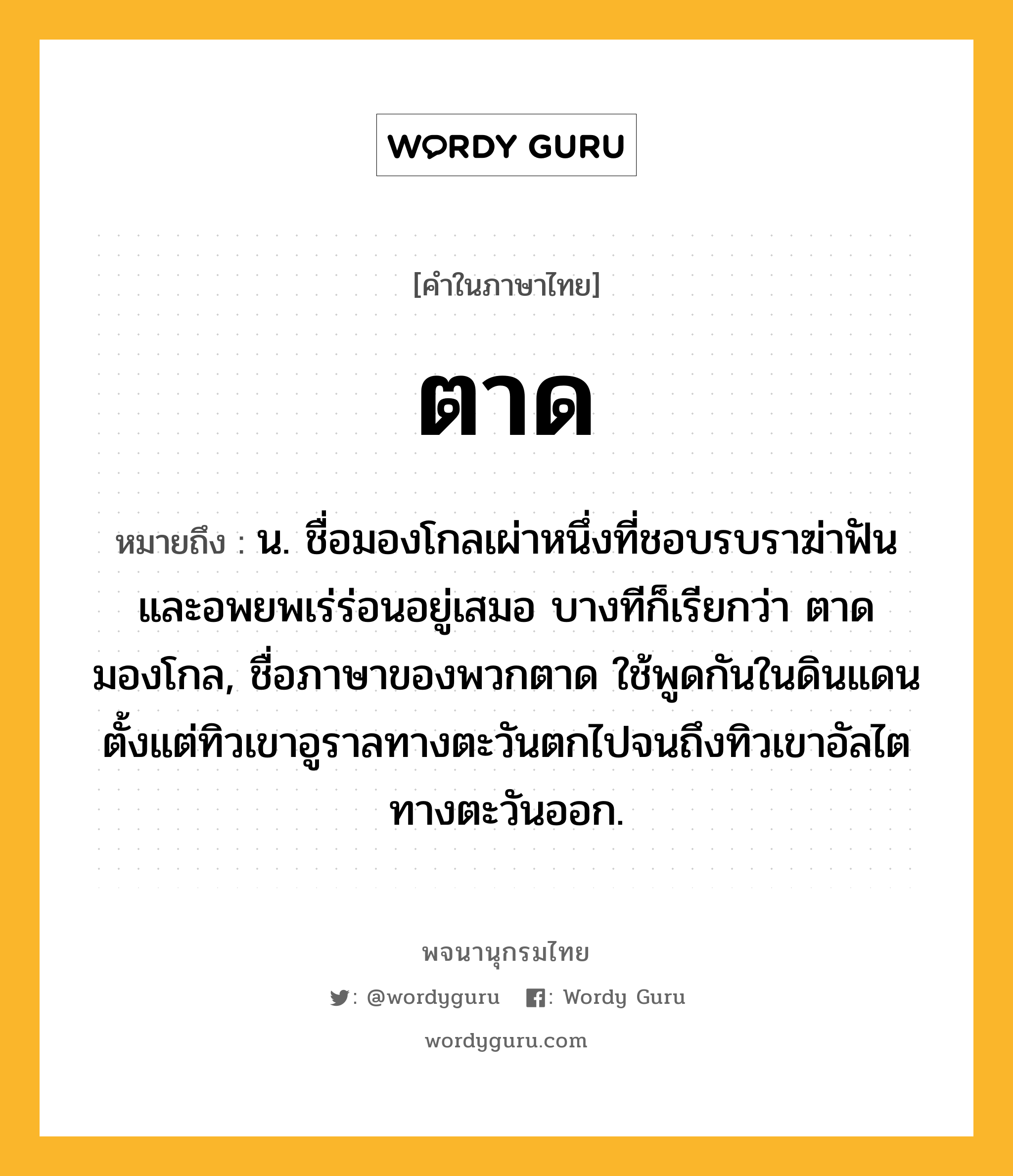 ตาด หมายถึงอะไร?, คำในภาษาไทย ตาด หมายถึง น. ชื่อมองโกลเผ่าหนึ่งที่ชอบรบราฆ่าฟันและอพยพเร่ร่อนอยู่เสมอ บางทีก็เรียกว่า ตาดมองโกล, ชื่อภาษาของพวกตาด ใช้พูดกันในดินแดนตั้งแต่ทิวเขาอูราลทางตะวันตกไปจนถึงทิวเขาอัลไตทางตะวันออก.