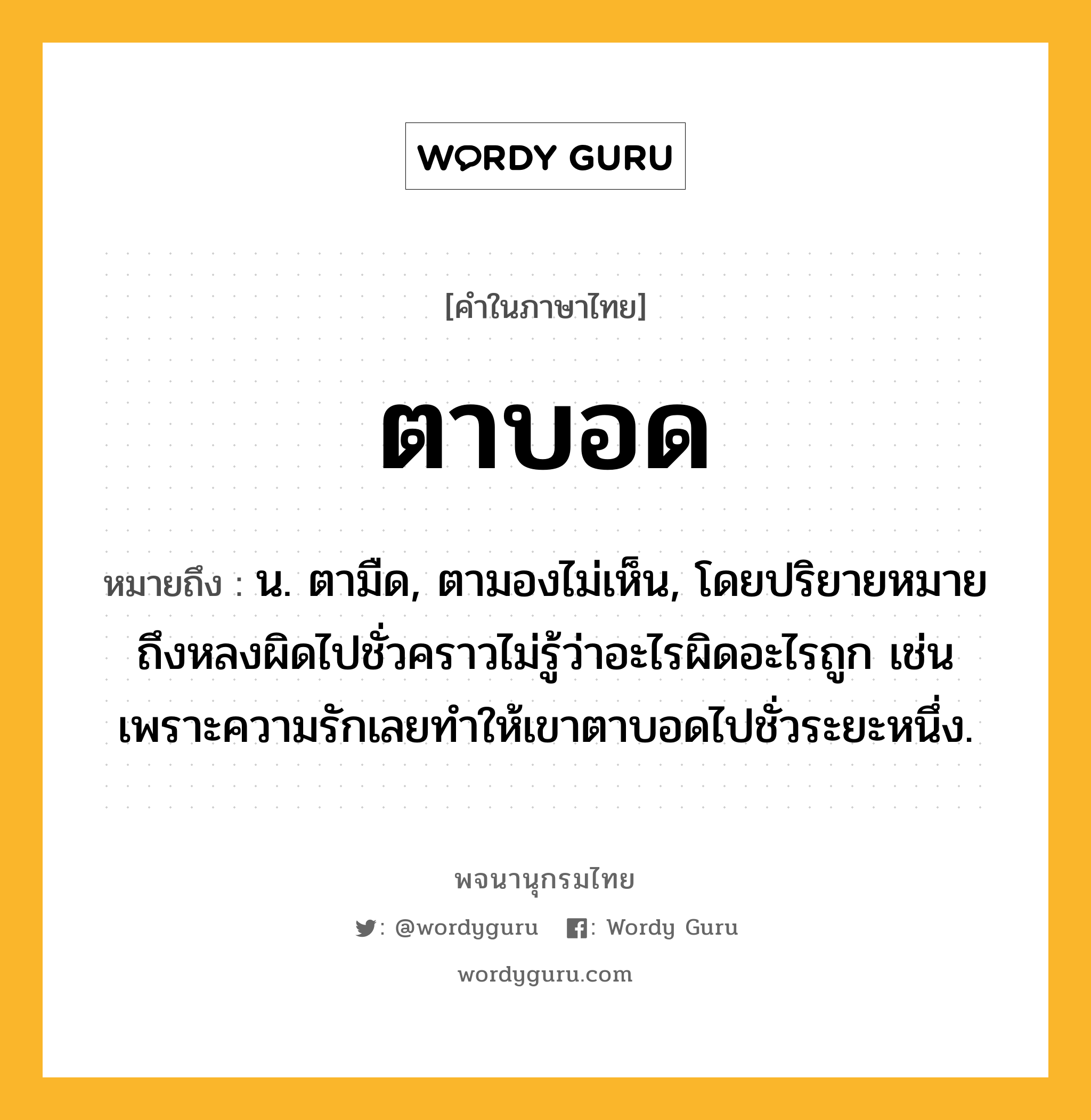 ตาบอด หมายถึงอะไร?, คำในภาษาไทย ตาบอด หมายถึง น. ตามืด, ตามองไม่เห็น, โดยปริยายหมายถึงหลงผิดไปชั่วคราวไม่รู้ว่าอะไรผิดอะไรถูก เช่น เพราะความรักเลยทำให้เขาตาบอดไปชั่วระยะหนึ่ง.