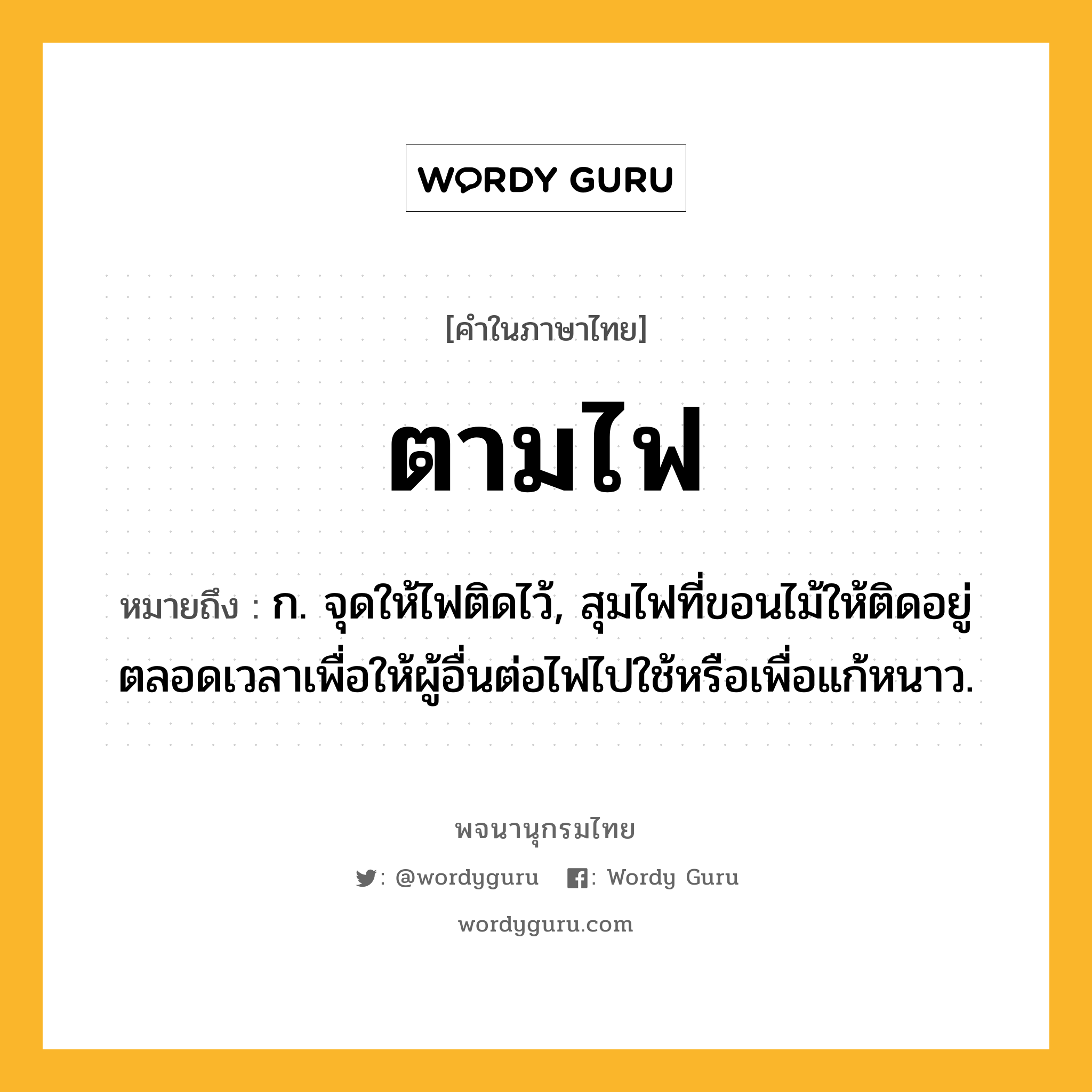 ตามไฟ หมายถึงอะไร?, คำในภาษาไทย ตามไฟ หมายถึง ก. จุดให้ไฟติดไว้, สุมไฟที่ขอนไม้ให้ติดอยู่ตลอดเวลาเพื่อให้ผู้อื่นต่อไฟไปใช้หรือเพื่อแก้หนาว.