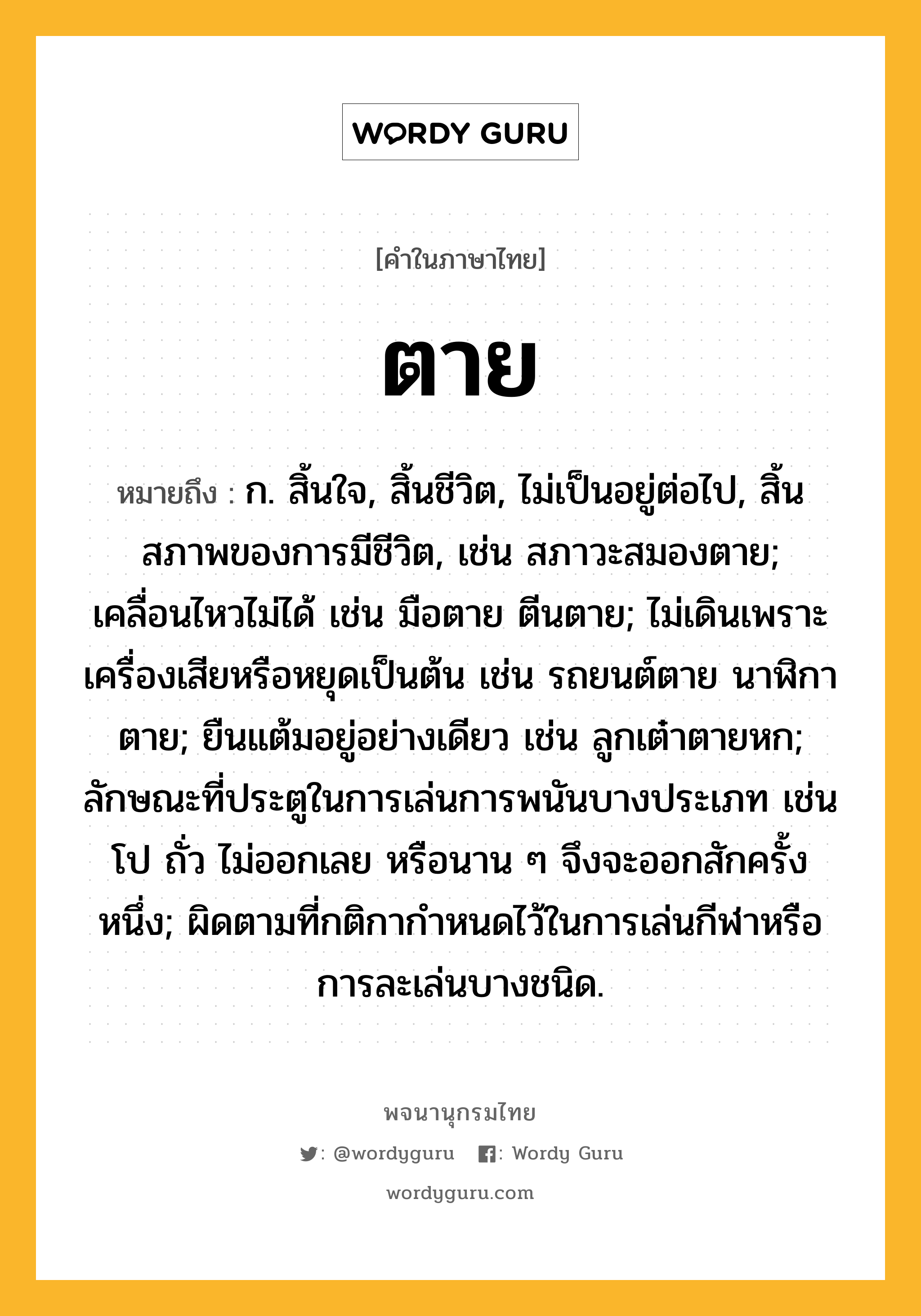 ตาย หมายถึงอะไร?, คำในภาษาไทย ตาย หมายถึง ก. สิ้นใจ, สิ้นชีวิต, ไม่เป็นอยู่ต่อไป, สิ้นสภาพของการมีชีวิต, เช่น สภาวะสมองตาย; เคลื่อนไหวไม่ได้ เช่น มือตาย ตีนตาย; ไม่เดินเพราะเครื่องเสียหรือหยุดเป็นต้น เช่น รถยนต์ตาย นาฬิกาตาย; ยืนแต้มอยู่อย่างเดียว เช่น ลูกเต๋าตายหก; ลักษณะที่ประตูในการเล่นการพนันบางประเภท เช่น โป ถั่ว ไม่ออกเลย หรือนาน ๆ จึงจะออกสักครั้งหนึ่ง; ผิดตามที่กติกากำหนดไว้ในการเล่นกีฬาหรือการละเล่นบางชนิด.