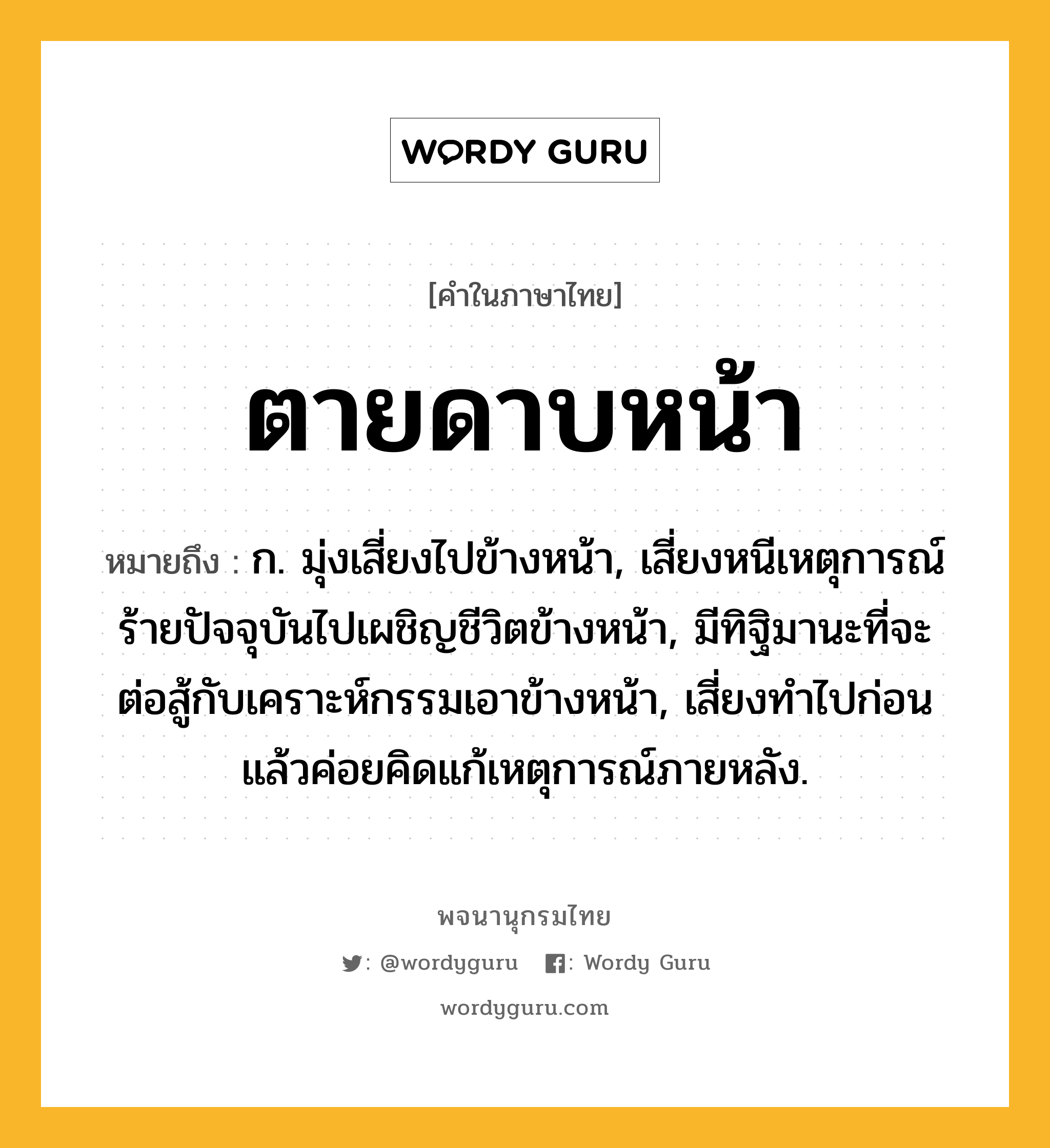 ตายดาบหน้า หมายถึงอะไร?, คำในภาษาไทย ตายดาบหน้า หมายถึง ก. มุ่งเสี่ยงไปข้างหน้า, เสี่ยงหนีเหตุการณ์ร้ายปัจจุบันไปเผชิญชีวิตข้างหน้า, มีทิฐิมานะที่จะต่อสู้กับเคราะห์กรรมเอาข้างหน้า, เสี่ยงทําไปก่อน แล้วค่อยคิดแก้เหตุการณ์ภายหลัง.