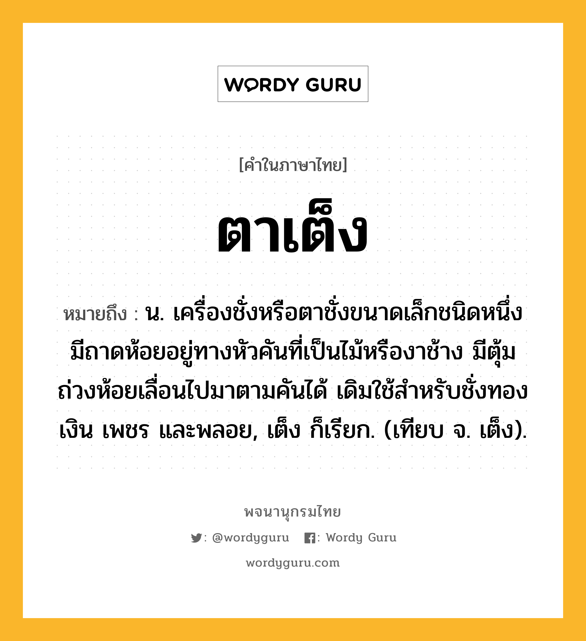 ตาเต็ง หมายถึงอะไร?, คำในภาษาไทย ตาเต็ง หมายถึง น. เครื่องชั่งหรือตาชั่งขนาดเล็กชนิดหนึ่ง มีถาดห้อยอยู่ทางหัวคันที่เป็นไม้หรืองาช้าง มีตุ้มถ่วงห้อยเลื่อนไปมาตามคันได้ เดิมใช้สําหรับชั่งทอง เงิน เพชร และพลอย, เต็ง ก็เรียก. (เทียบ จ. เต็ง).