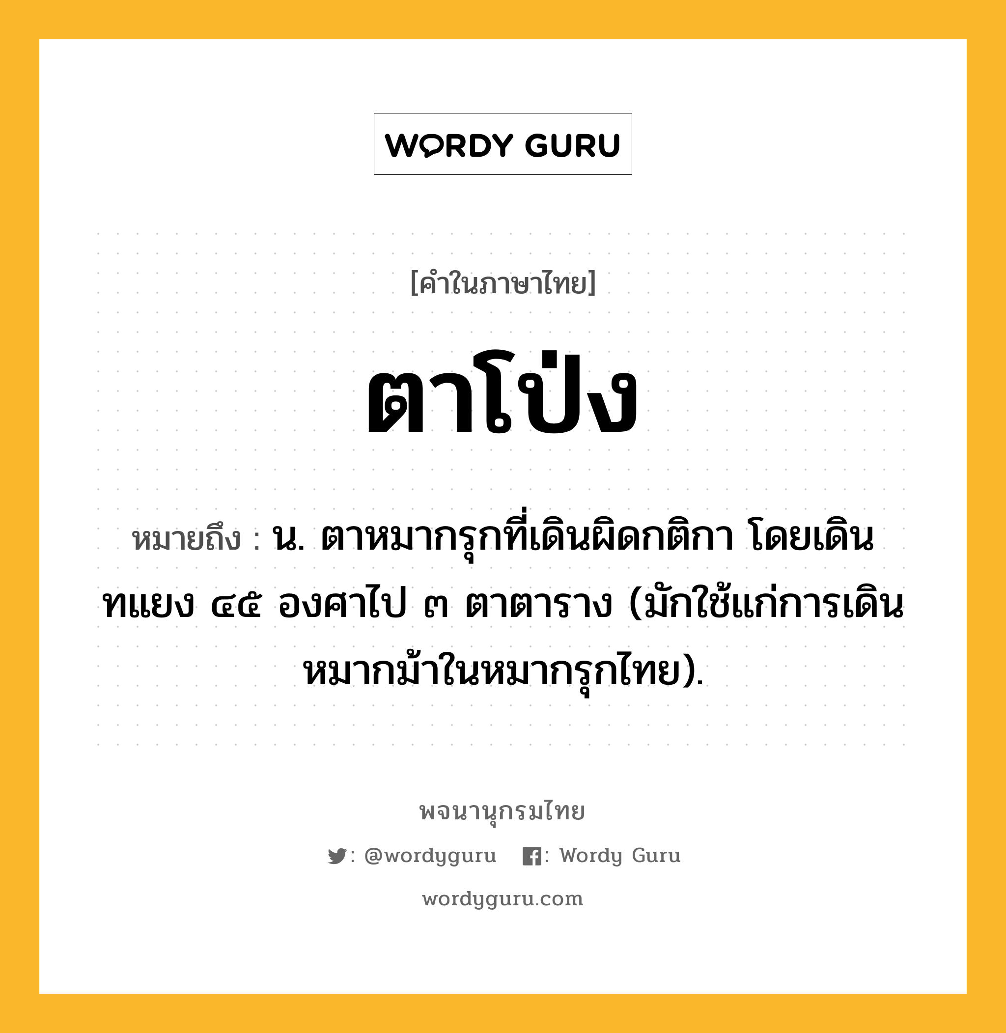 ตาโป่ง หมายถึงอะไร?, คำในภาษาไทย ตาโป่ง หมายถึง น. ตาหมากรุกที่เดินผิดกติกา โดยเดินทแยง ๔๕ องศาไป ๓ ตาตาราง (มักใช้แก่การเดินหมากม้าในหมากรุกไทย).