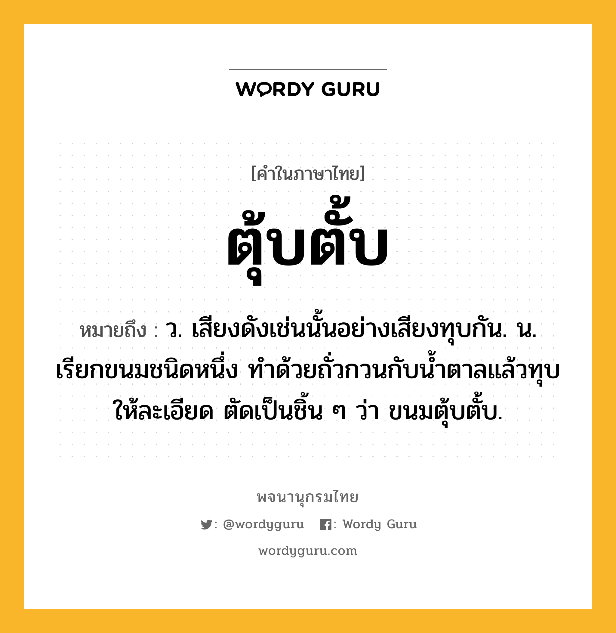 ตุ้บตั้บ หมายถึงอะไร?, คำในภาษาไทย ตุ้บตั้บ หมายถึง ว. เสียงดังเช่นนั้นอย่างเสียงทุบกัน. น. เรียกขนมชนิดหนึ่ง ทำด้วยถั่วกวนกับนํ้าตาลแล้วทุบให้ละเอียด ตัดเป็นชิ้น ๆ ว่า ขนมตุ้บตั้บ.