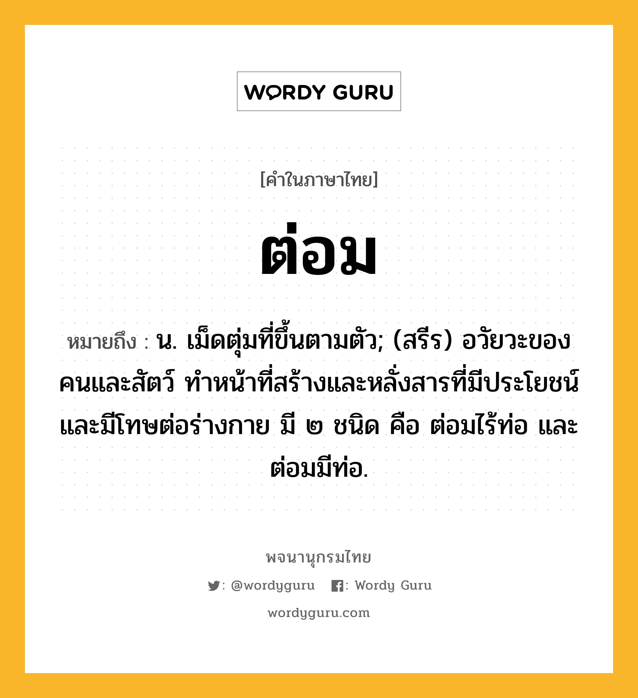 ต่อม หมายถึงอะไร?, คำในภาษาไทย ต่อม หมายถึง น. เม็ดตุ่มที่ขึ้นตามตัว; (สรีร) อวัยวะของคนและสัตว์ ทําหน้าที่สร้างและหลั่งสารที่มีประโยชน์และมีโทษต่อร่างกาย มี ๒ ชนิด คือ ต่อมไร้ท่อ และ ต่อมมีท่อ.