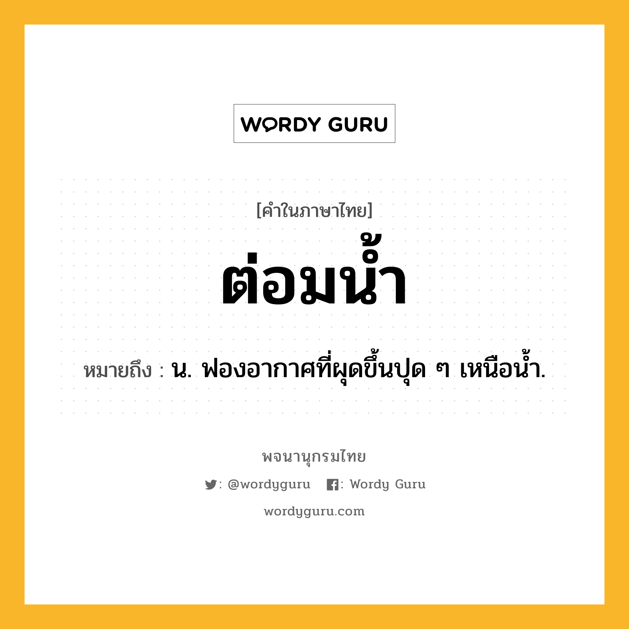 ต่อมน้ำ หมายถึงอะไร?, คำในภาษาไทย ต่อมน้ำ หมายถึง น. ฟองอากาศที่ผุดขึ้นปุด ๆ เหนือนํ้า.