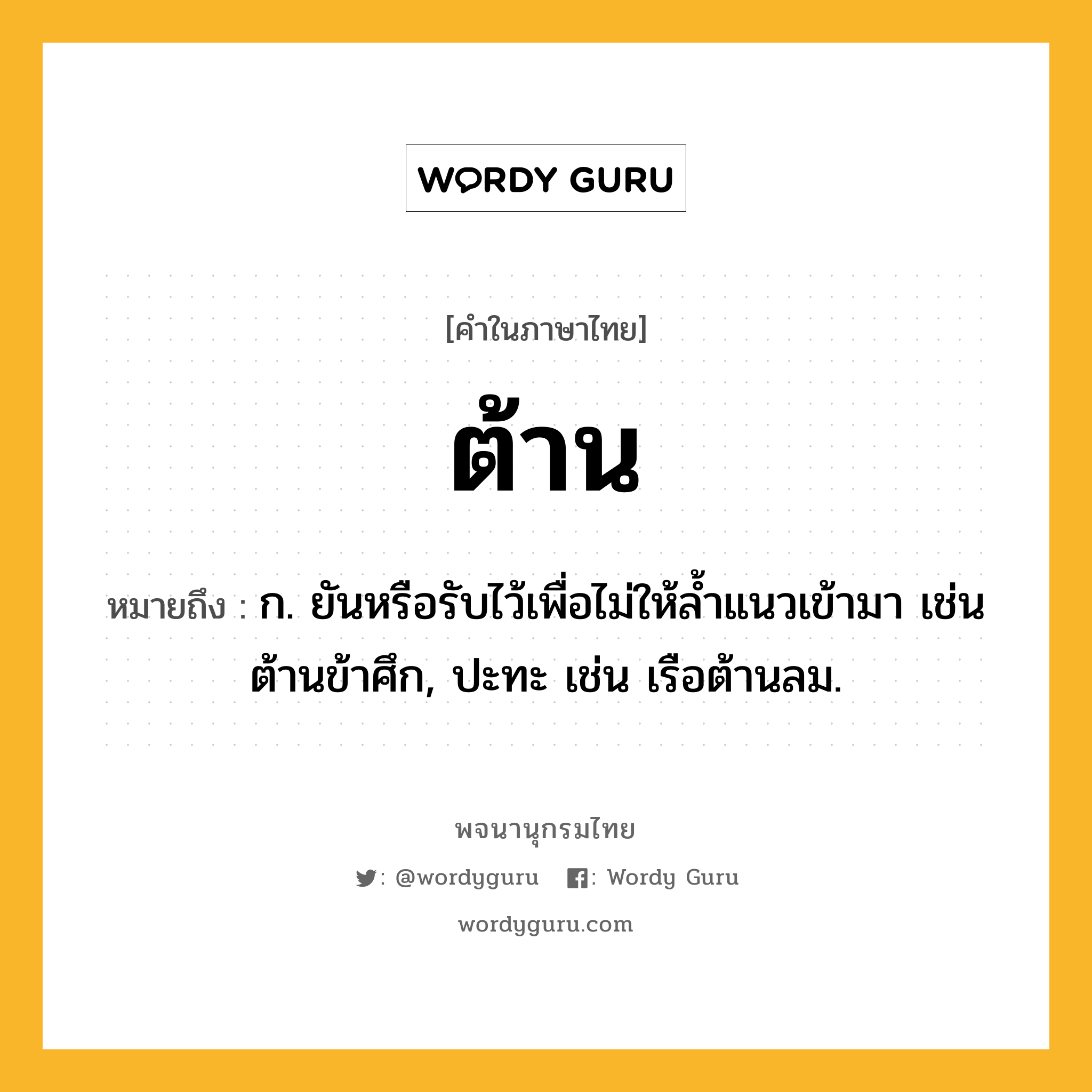 ต้าน หมายถึงอะไร?, คำในภาษาไทย ต้าน หมายถึง ก. ยันหรือรับไว้เพื่อไม่ให้ลํ้าแนวเข้ามา เช่น ต้านข้าศึก, ปะทะ เช่น เรือต้านลม.