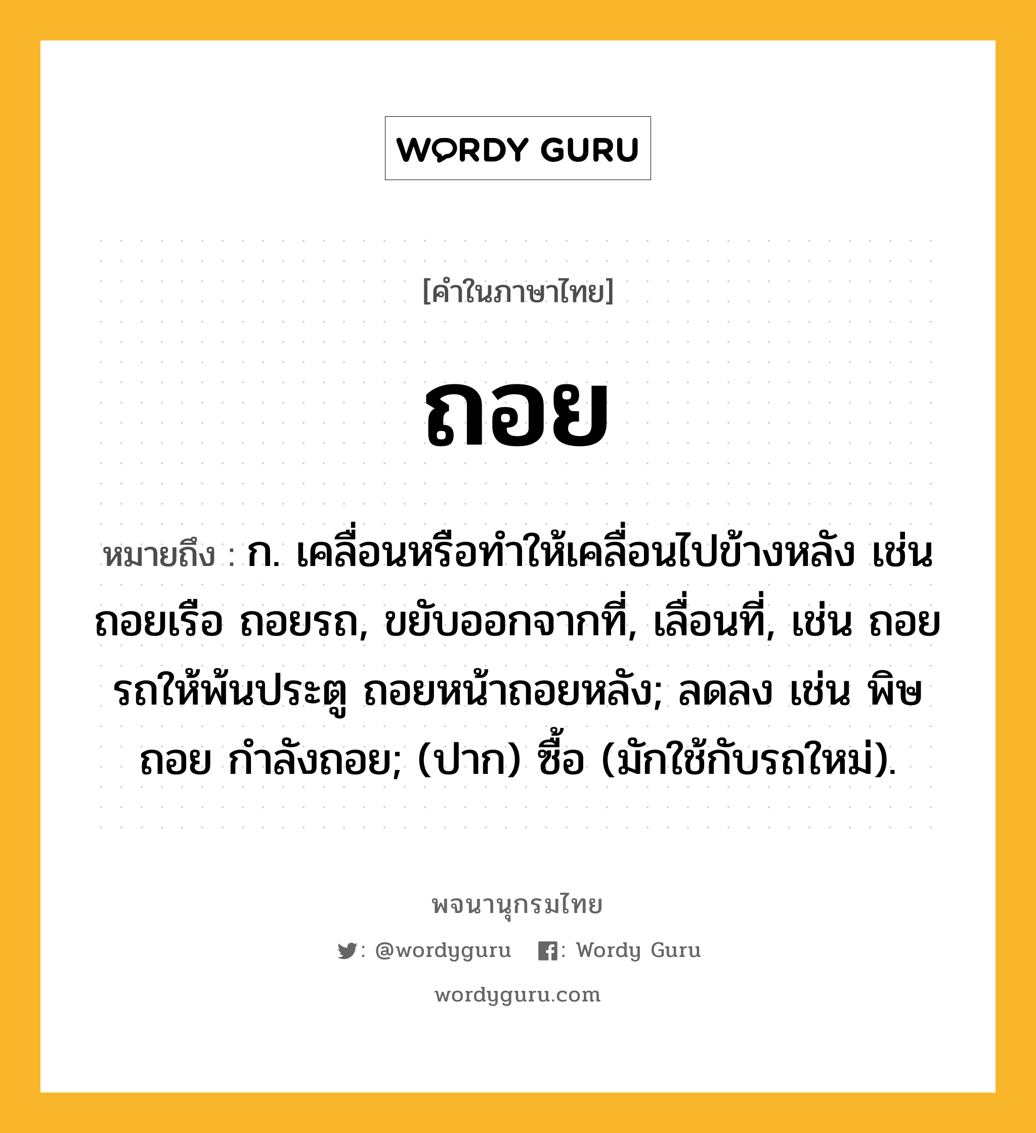 ถอย หมายถึงอะไร?, คำในภาษาไทย ถอย หมายถึง ก. เคลื่อนหรือทําให้เคลื่อนไปข้างหลัง เช่น ถอยเรือ ถอยรถ, ขยับออกจากที่, เลื่อนที่, เช่น ถอยรถให้พ้นประตู ถอยหน้าถอยหลัง; ลดลง เช่น พิษถอย กําลังถอย; (ปาก) ซื้อ (มักใช้กับรถใหม่).