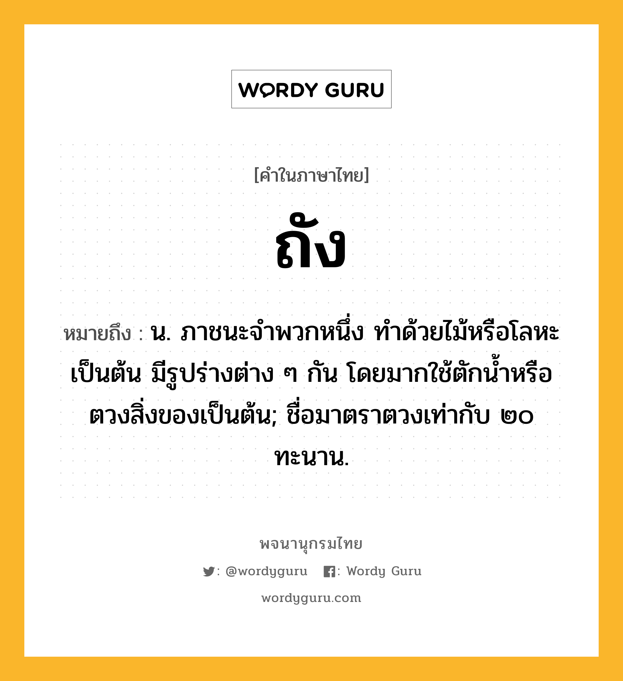 ถัง หมายถึงอะไร?, คำในภาษาไทย ถัง หมายถึง น. ภาชนะจําพวกหนึ่ง ทําด้วยไม้หรือโลหะเป็นต้น มีรูปร่างต่าง ๆ กัน โดยมากใช้ตักนํ้าหรือตวงสิ่งของเป็นต้น; ชื่อมาตราตวงเท่ากับ ๒๐ ทะนาน.