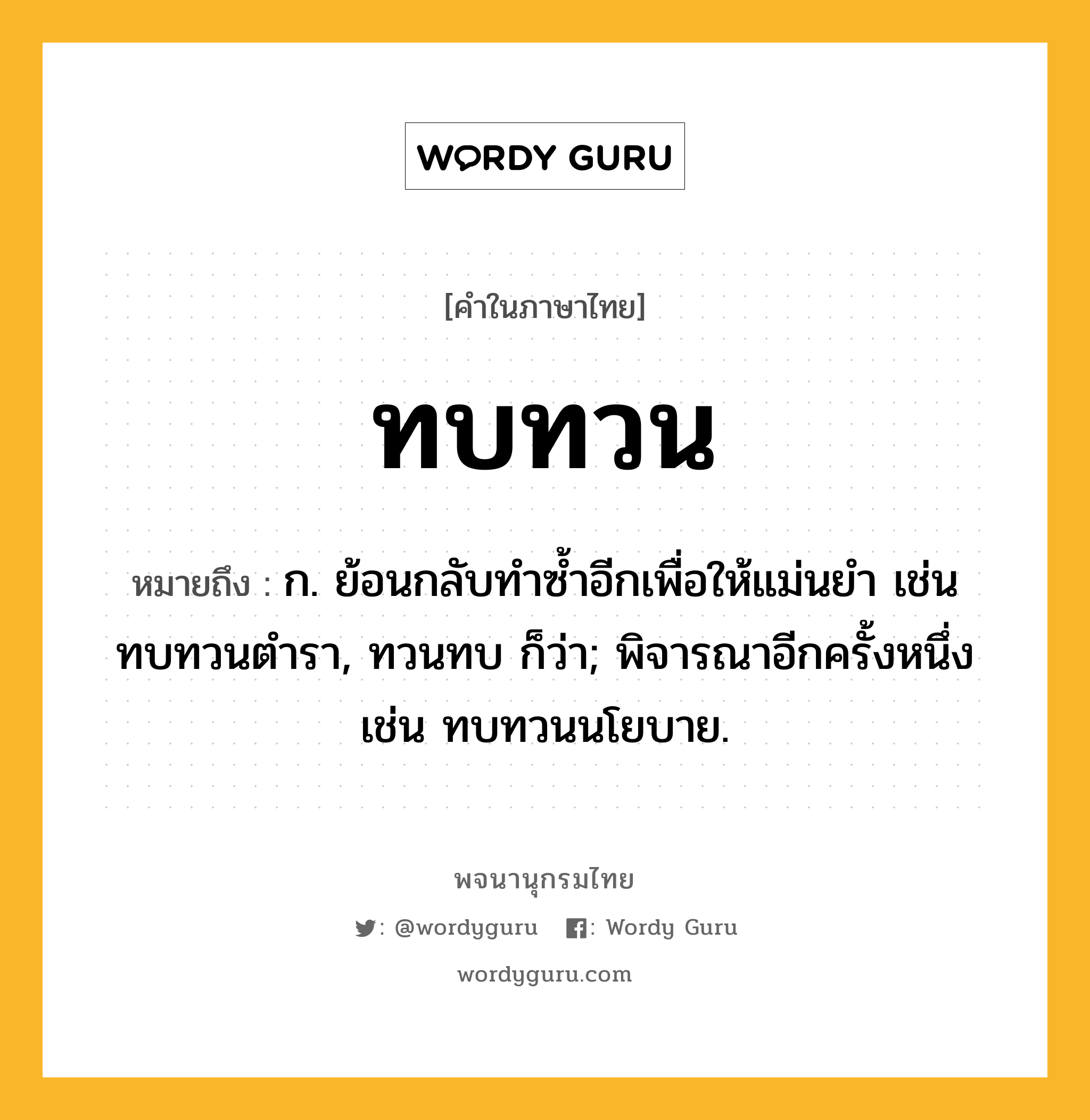 ทบทวน หมายถึงอะไร?, คำในภาษาไทย ทบทวน หมายถึง ก. ย้อนกลับทําซํ้าอีกเพื่อให้แม่นยํา เช่น ทบทวนตํารา, ทวนทบ ก็ว่า; พิจารณาอีกครั้งหนึ่ง เช่น ทบทวนนโยบาย.