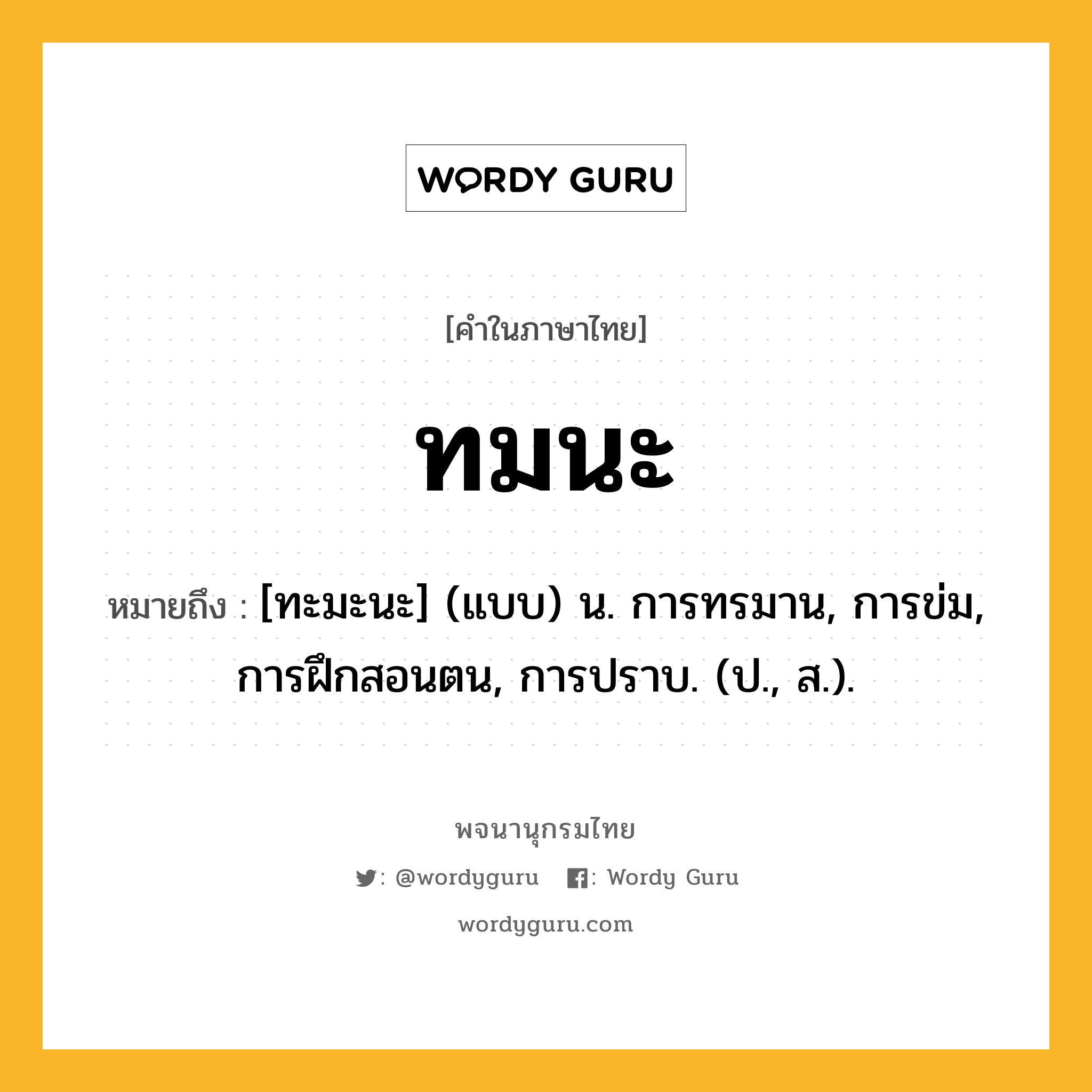 ทมนะ หมายถึงอะไร?, คำในภาษาไทย ทมนะ หมายถึง [ทะมะนะ] (แบบ) น. การทรมาน, การข่ม, การฝึกสอนตน, การปราบ. (ป., ส.).