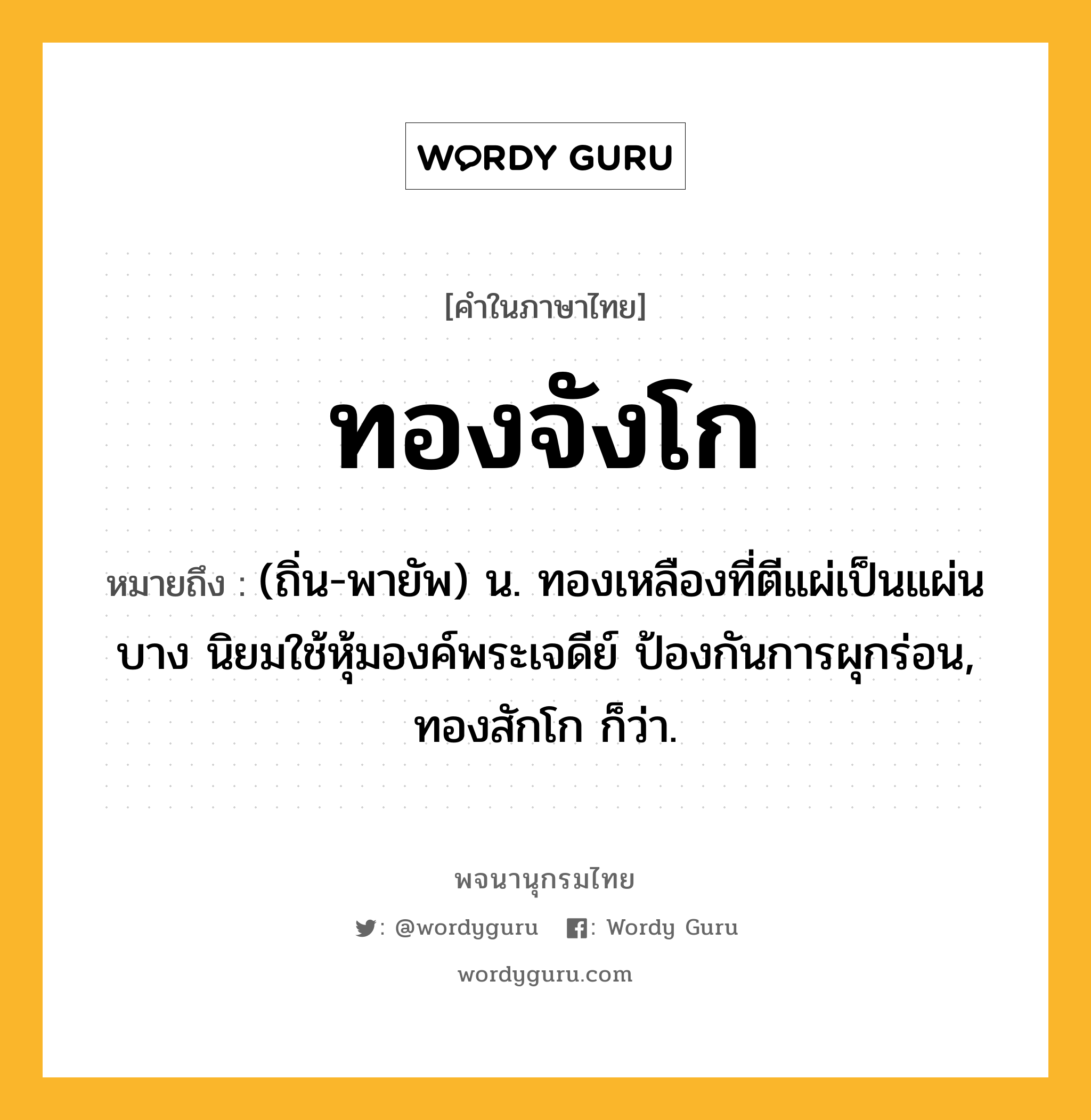 ทองจังโก หมายถึงอะไร?, คำในภาษาไทย ทองจังโก หมายถึง (ถิ่น-พายัพ) น. ทองเหลืองที่ตีแผ่เป็นแผ่นบาง นิยมใช้หุ้มองค์พระเจดีย์ ป้องกันการผุกร่อน, ทองสักโก ก็ว่า.