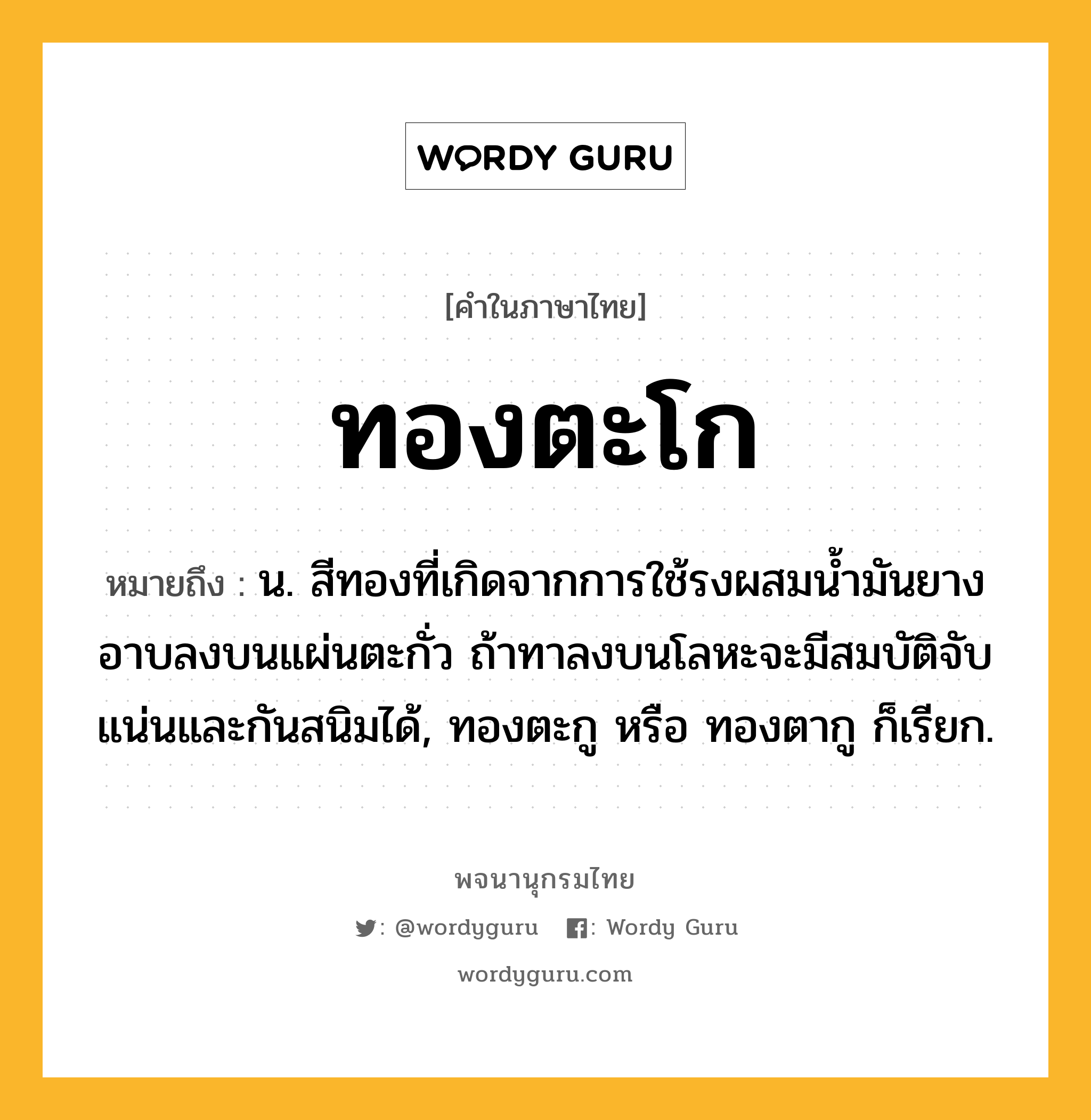 ทองตะโก หมายถึงอะไร?, คำในภาษาไทย ทองตะโก หมายถึง น. สีทองที่เกิดจากการใช้รงผสมนํ้ามันยางอาบลงบนแผ่นตะกั่ว ถ้าทาลงบนโลหะจะมีสมบัติจับแน่นและกันสนิมได้, ทองตะกู หรือ ทองตากู ก็เรียก.