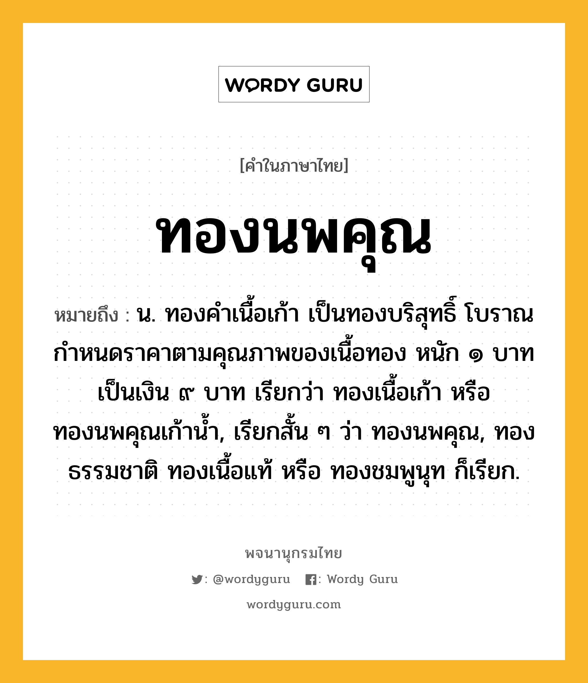 ทองนพคุณ หมายถึงอะไร?, คำในภาษาไทย ทองนพคุณ หมายถึง น. ทองคำเนื้อเก้า เป็นทองบริสุทธิ์ โบราณกำหนดราคาตามคุณภาพของเนื้อทอง หนัก ๑ บาท เป็นเงิน ๙ บาท เรียกว่า ทองเนื้อเก้า หรือ ทองนพคุณเก้าน้ำ, เรียกสั้น ๆ ว่า ทองนพคุณ, ทองธรรมชาติ ทองเนื้อแท้ หรือ ทองชมพูนุท ก็เรียก.