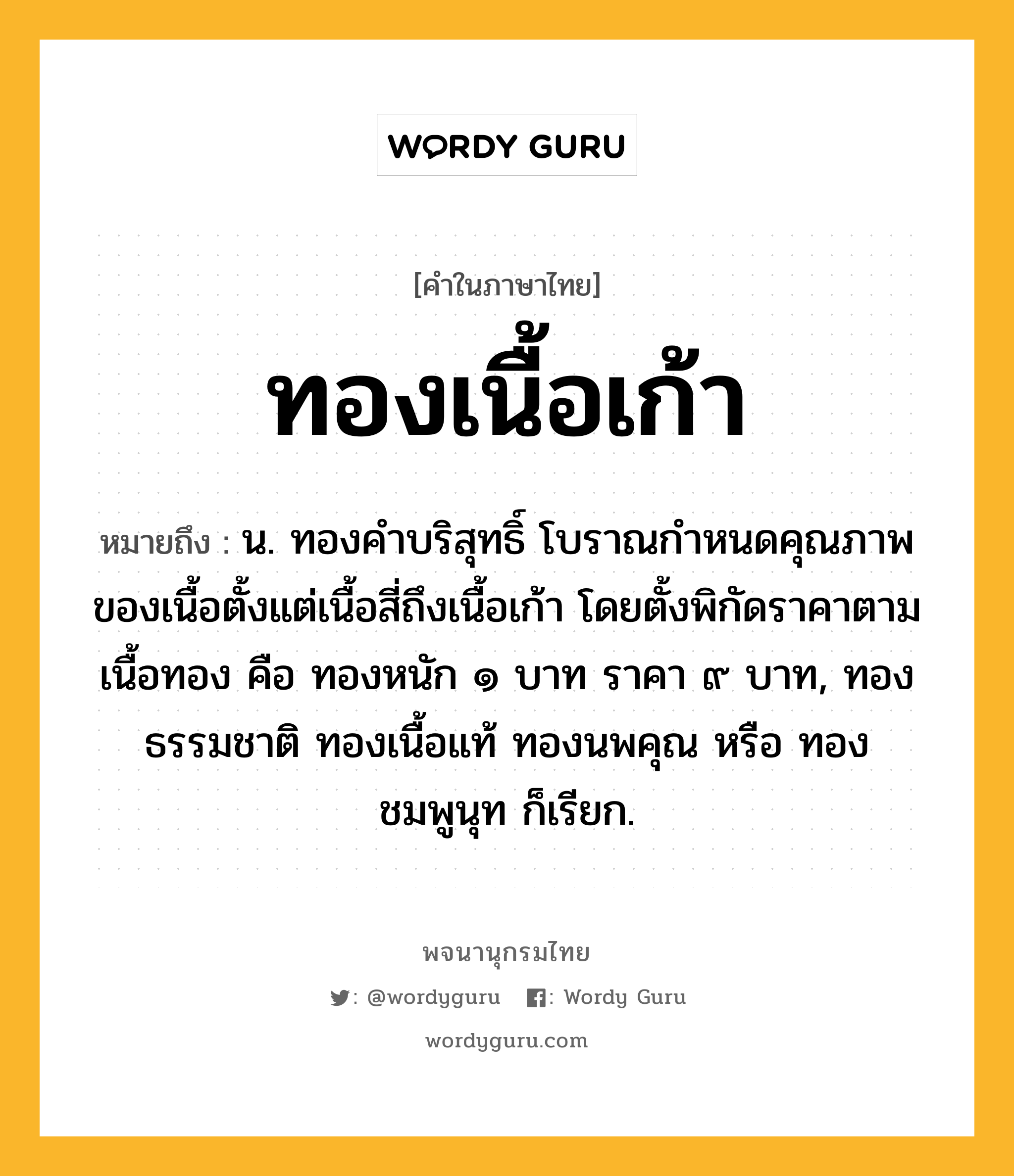 ทองเนื้อเก้า หมายถึงอะไร?, คำในภาษาไทย ทองเนื้อเก้า หมายถึง น. ทองคำบริสุทธิ์ โบราณกำหนดคุณภาพของเนื้อตั้งแต่เนื้อสี่ถึงเนื้อเก้า โดยตั้งพิกัดราคาตามเนื้อทอง คือ ทองหนัก ๑ บาท ราคา ๙ บาท, ทองธรรมชาติ ทองเนื้อแท้ ทองนพคุณ หรือ ทองชมพูนุท ก็เรียก.