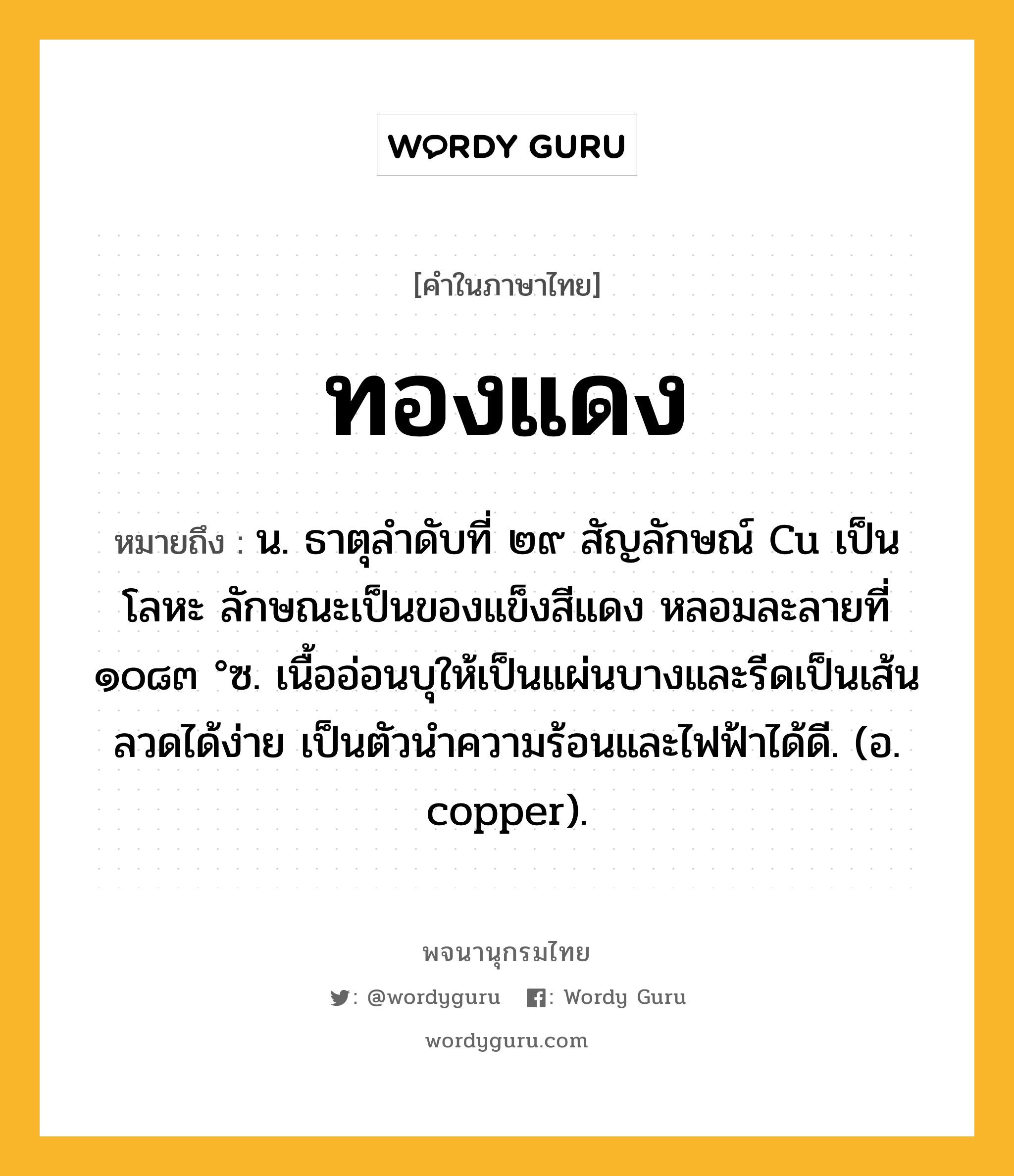 ทองแดง หมายถึงอะไร?, คำในภาษาไทย ทองแดง หมายถึง น. ธาตุลําดับที่ ๒๙ สัญลักษณ์ Cu เป็นโลหะ ลักษณะเป็นของแข็งสีแดง หลอมละลายที่ ๑๐๘๓ °ซ. เนื้ออ่อนบุให้เป็นแผ่นบางและรีดเป็นเส้นลวดได้ง่าย เป็นตัวนําความร้อนและไฟฟ้าได้ดี. (อ. copper).