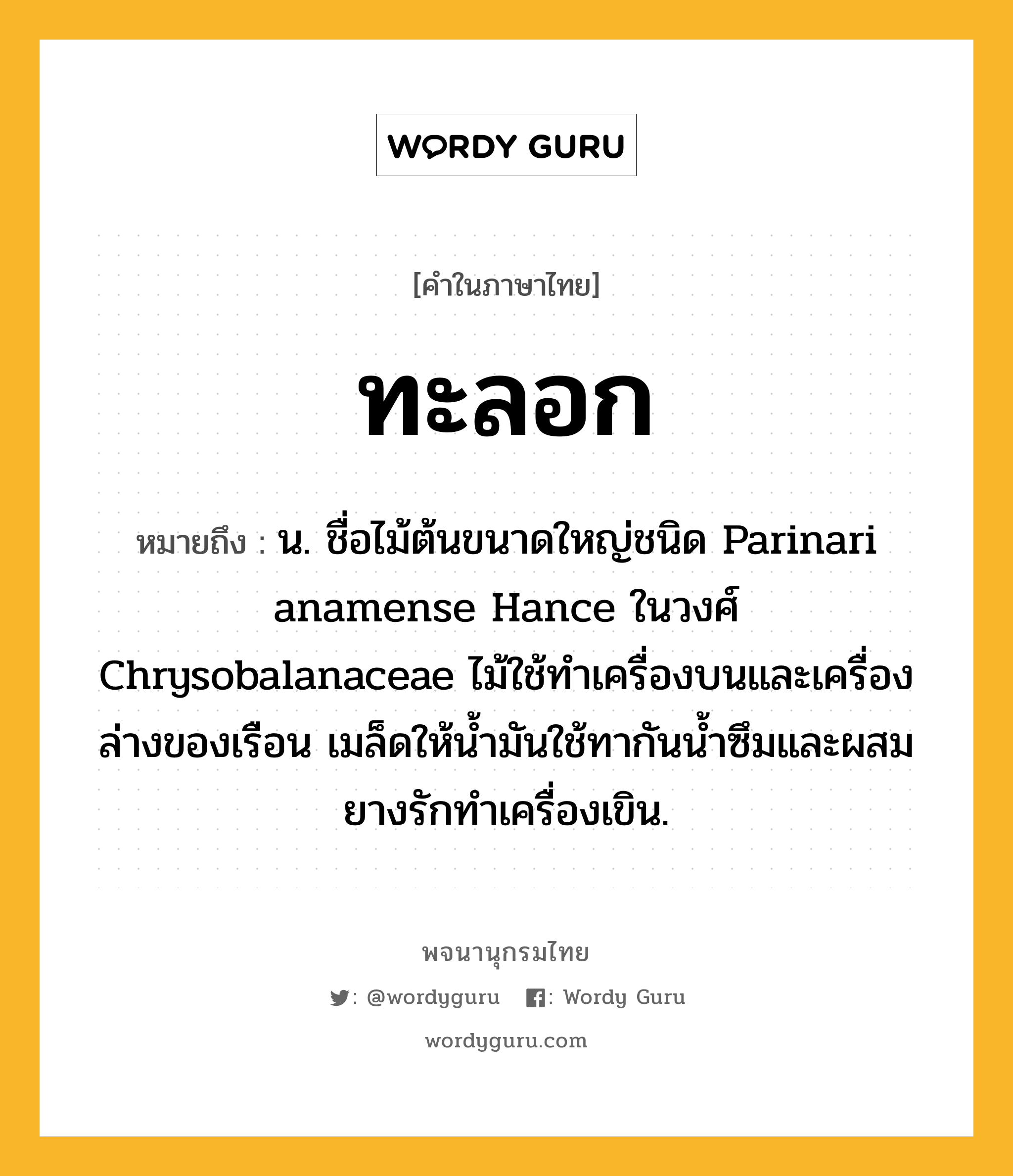 ทะลอก หมายถึงอะไร?, คำในภาษาไทย ทะลอก หมายถึง น. ชื่อไม้ต้นขนาดใหญ่ชนิด Parinari anamense Hance ในวงศ์ Chrysobalanaceae ไม้ใช้ทําเครื่องบนและเครื่องล่างของเรือน เมล็ดให้นํ้ามันใช้ทากันนํ้าซึมและผสมยางรักทําเครื่องเขิน.