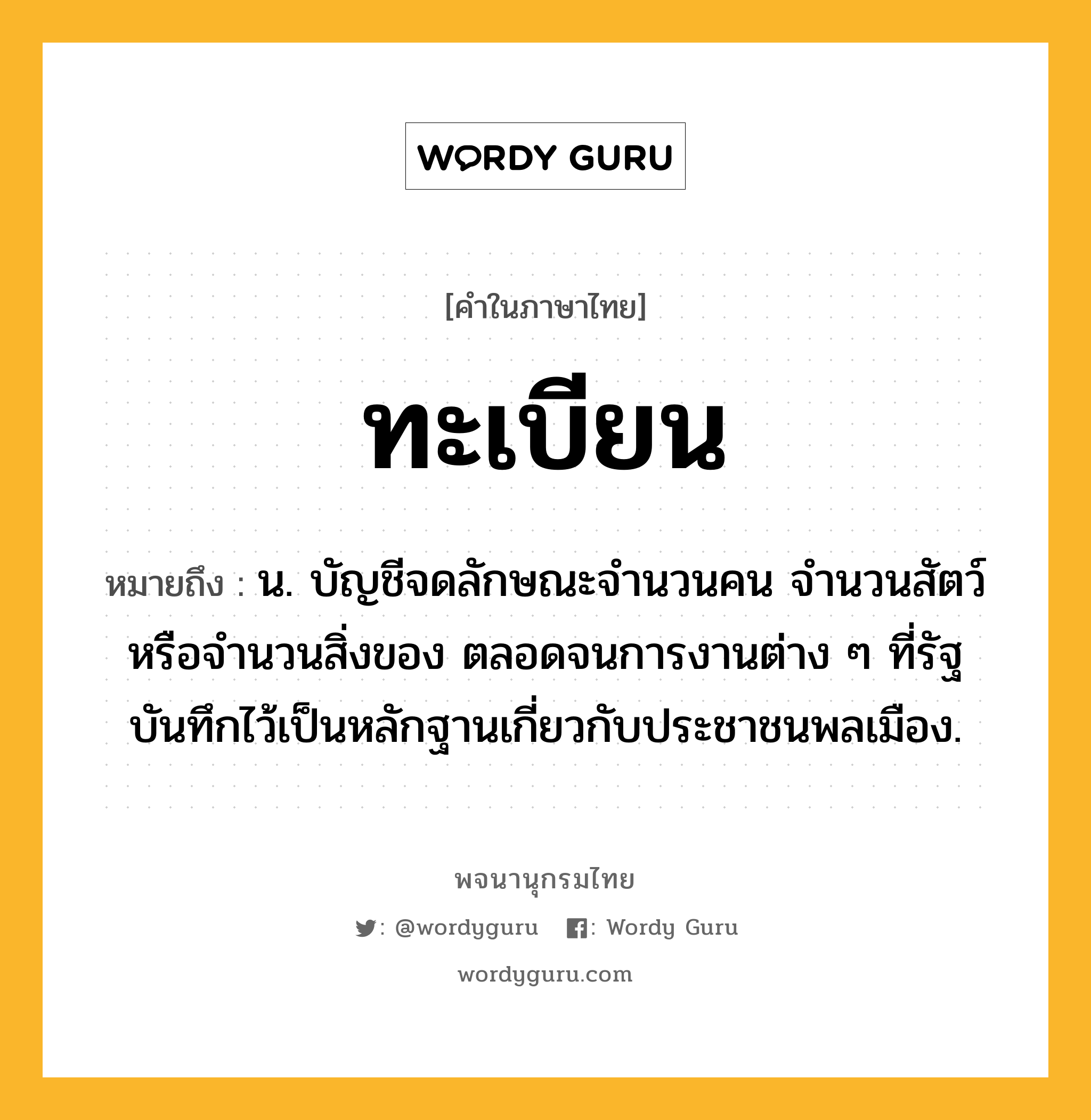 ทะเบียน หมายถึงอะไร?, คำในภาษาไทย ทะเบียน หมายถึง น. บัญชีจดลักษณะจํานวนคน จํานวนสัตว์หรือจํานวนสิ่งของ ตลอดจนการงานต่าง ๆ ที่รัฐบันทึกไว้เป็นหลักฐานเกี่ยวกับประชาชนพลเมือง.