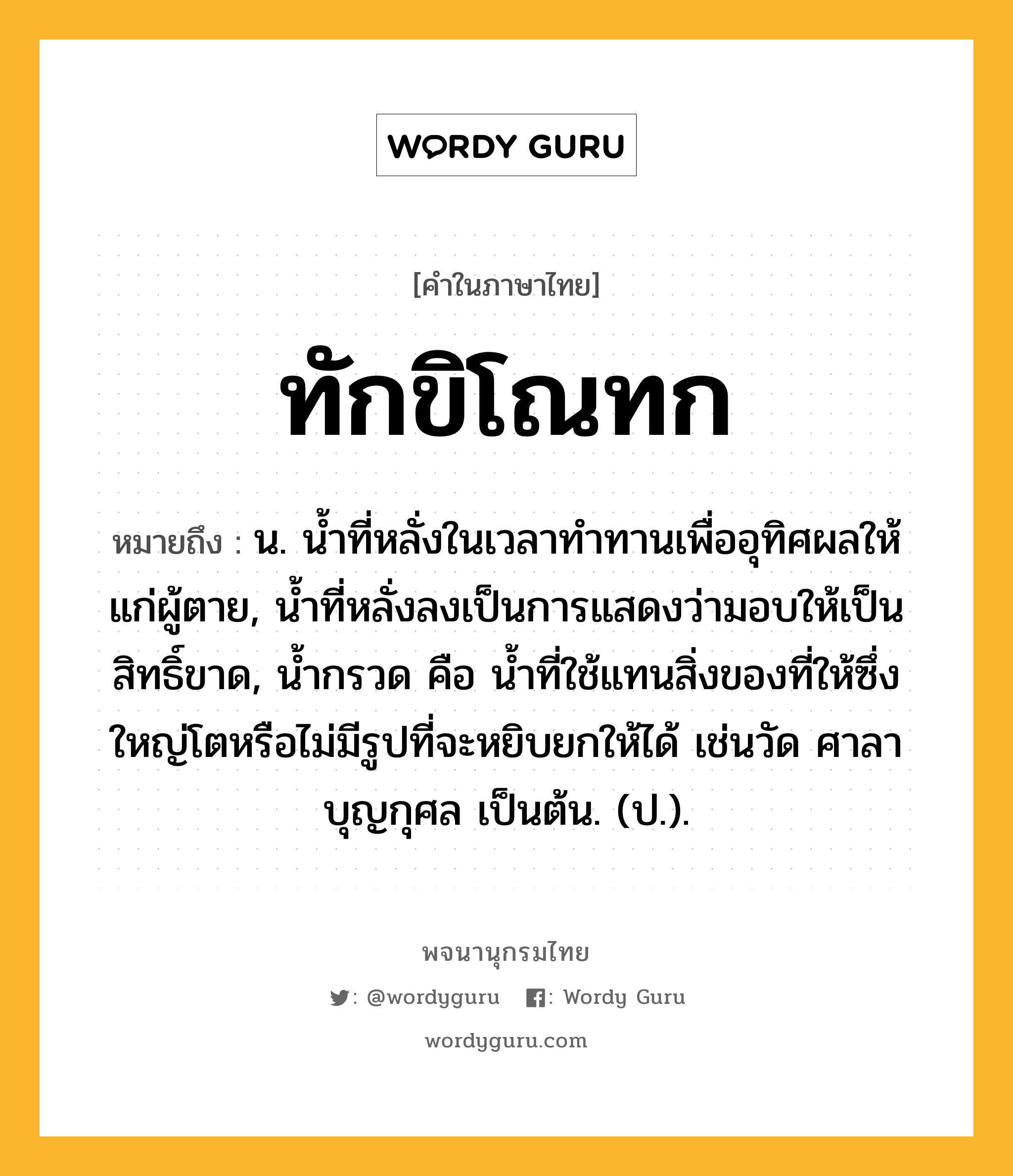 ทักขิโณทก หมายถึงอะไร?, คำในภาษาไทย ทักขิโณทก หมายถึง น. นํ้าที่หลั่งในเวลาทําทานเพื่ออุทิศผลให้แก่ผู้ตาย, นํ้าที่หลั่งลงเป็นการแสดงว่ามอบให้เป็นสิทธิ์ขาด, นํ้ากรวด คือ นํ้าที่ใช้แทนสิ่งของที่ให้ซึ่งใหญ่โตหรือไม่มีรูปที่จะหยิบยกให้ได้ เช่นวัด ศาลา บุญกุศล เป็นต้น. (ป.).