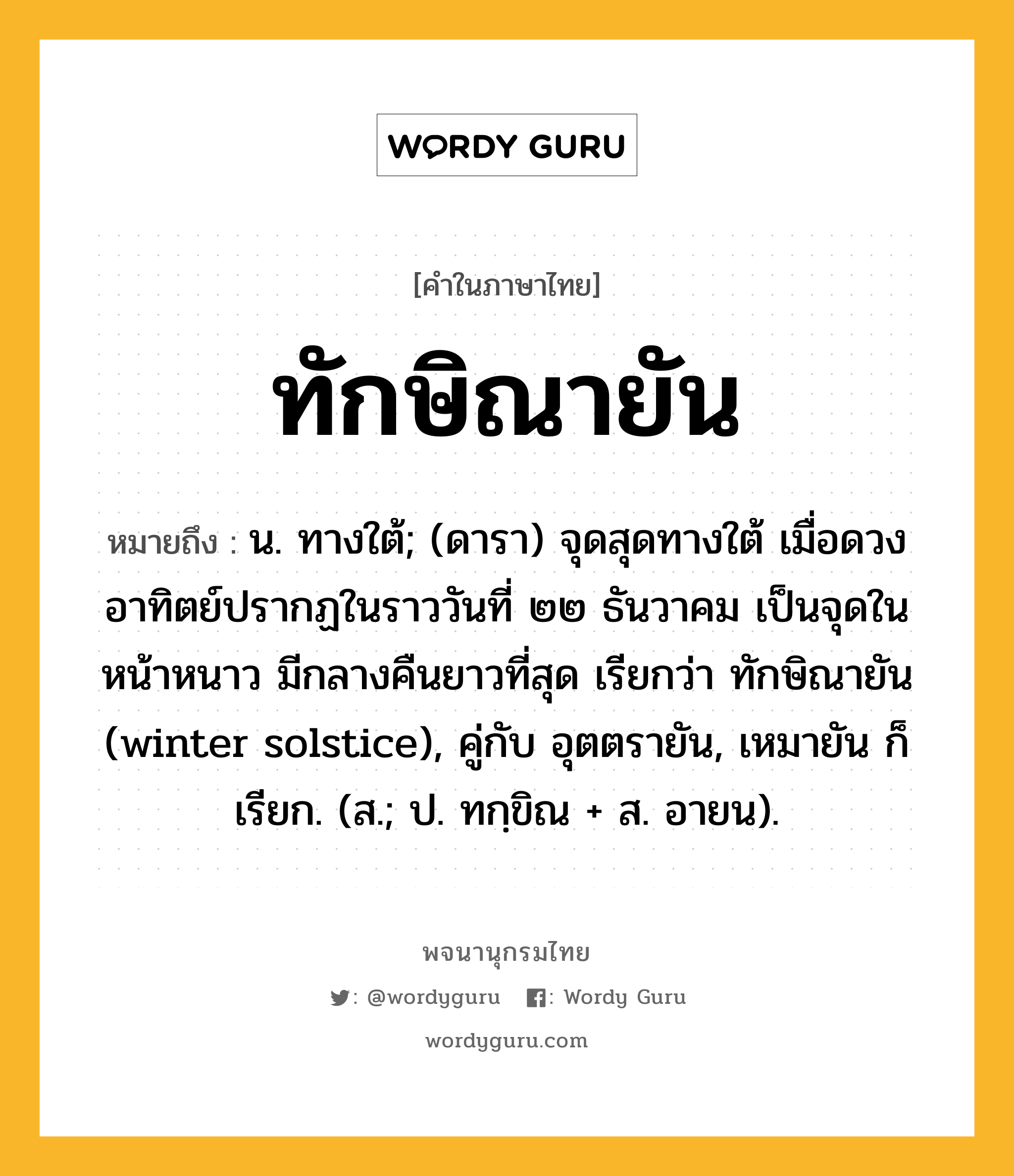 ทักษิณายัน หมายถึงอะไร?, คำในภาษาไทย ทักษิณายัน หมายถึง น. ทางใต้; (ดารา) จุดสุดทางใต้ เมื่อดวงอาทิตย์ปรากฏในราววันที่ ๒๒ ธันวาคม เป็นจุดในหน้าหนาว มีกลางคืนยาวที่สุด เรียกว่า ทักษิณายัน (winter solstice), คู่กับ อุตตรายัน, เหมายัน ก็เรียก. (ส.; ป. ทกฺขิณ + ส. อายน).