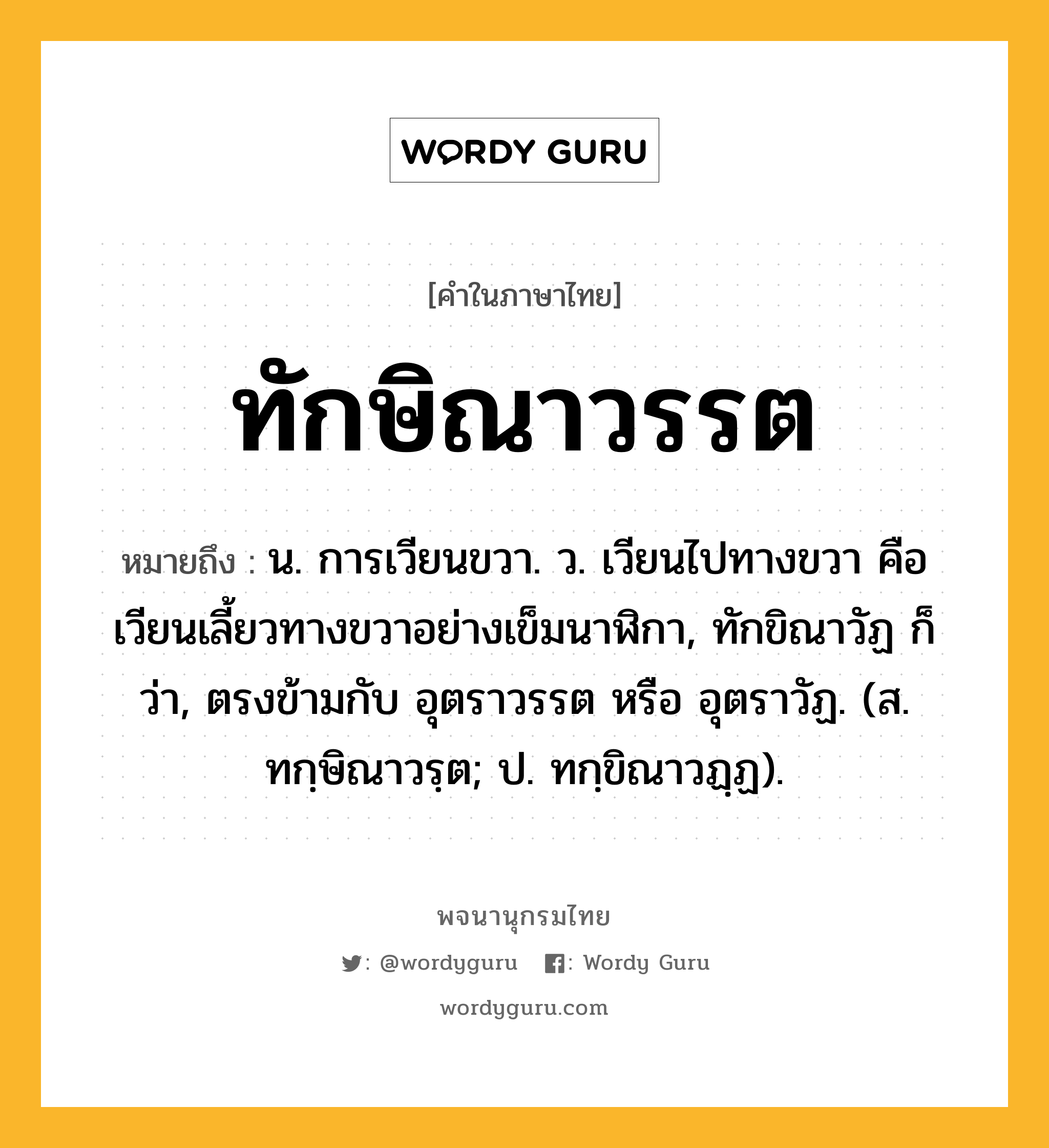 ทักษิณาวรรต หมายถึงอะไร?, คำในภาษาไทย ทักษิณาวรรต หมายถึง น. การเวียนขวา. ว. เวียนไปทางขวา คือเวียนเลี้ยวทางขวาอย่างเข็มนาฬิกา, ทักขิณาวัฏ ก็ว่า, ตรงข้ามกับ อุตราวรรต หรือ อุตราวัฏ. (ส. ทกฺษิณาวรฺต; ป. ทกฺขิณาวฏฺฏ).