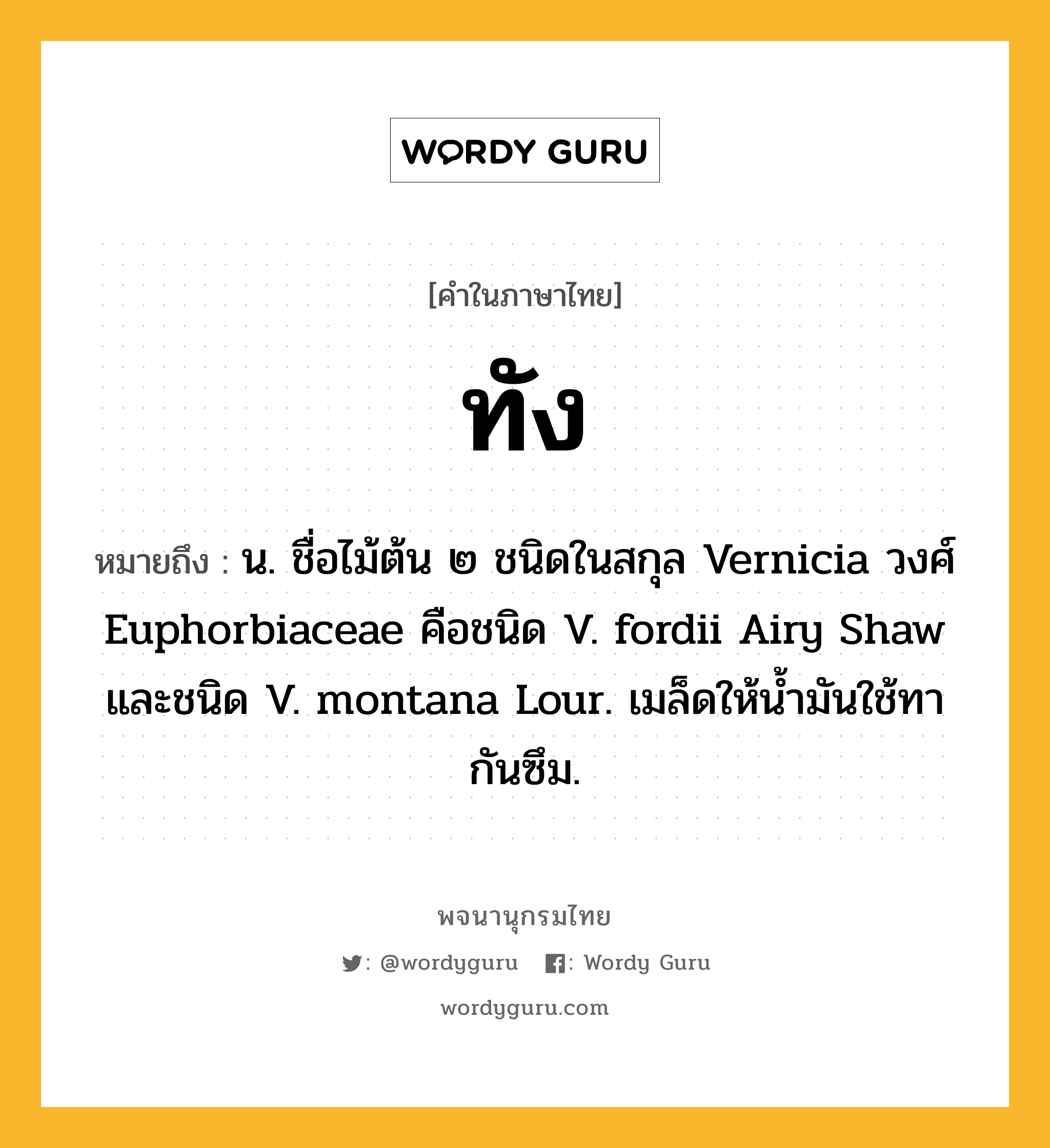 ทัง หมายถึงอะไร?, คำในภาษาไทย ทัง หมายถึง น. ชื่อไม้ต้น ๒ ชนิดในสกุล Vernicia วงศ์ Euphorbiaceae คือชนิด V. fordii Airy Shaw และชนิด V. montana Lour. เมล็ดให้นํ้ามันใช้ทากันซึม.