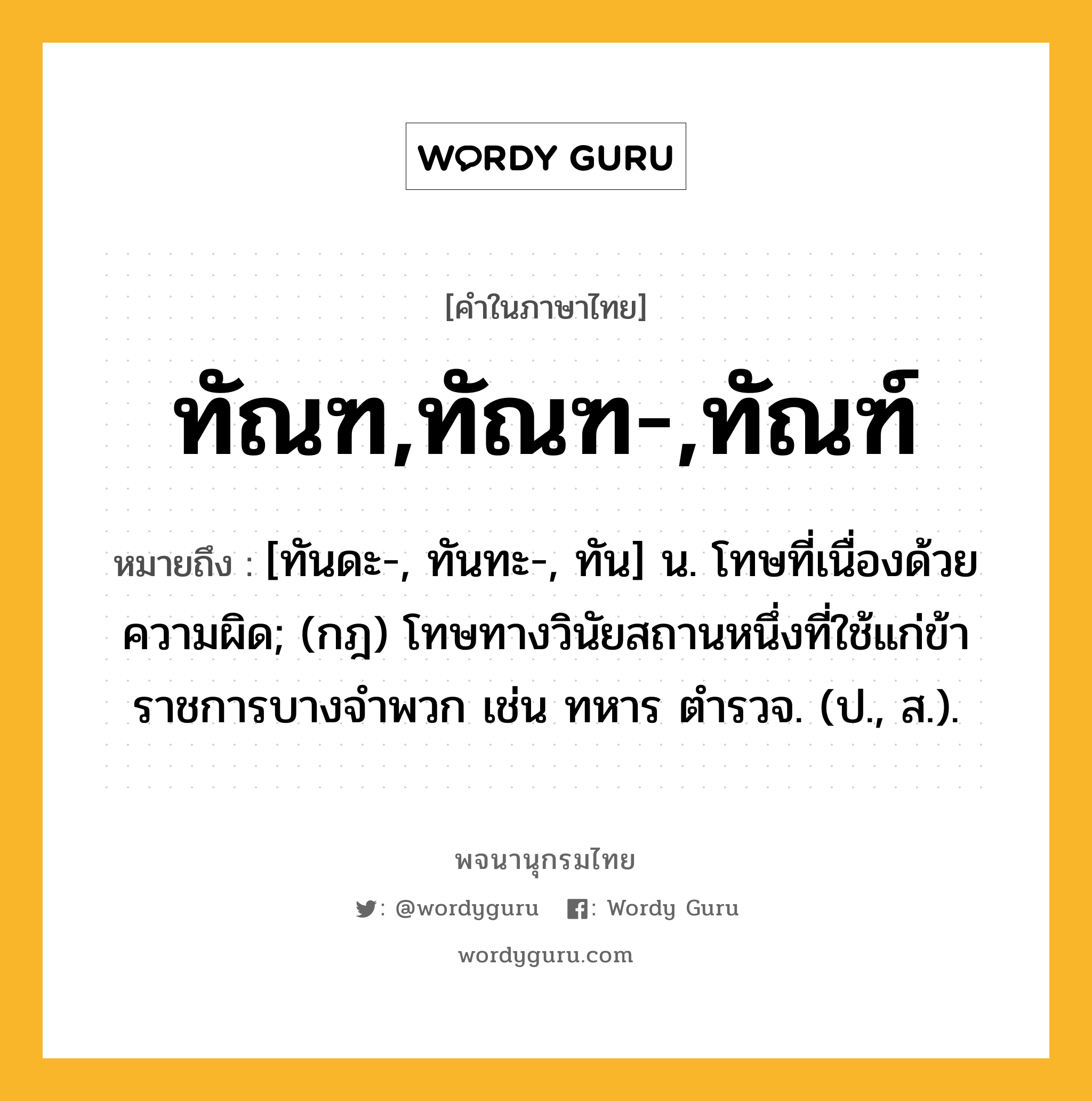 ทัณฑ,ทัณฑ-,ทัณฑ์ หมายถึงอะไร?, คำในภาษาไทย ทัณฑ,ทัณฑ-,ทัณฑ์ หมายถึง [ทันดะ-, ทันทะ-, ทัน] น. โทษที่เนื่องด้วยความผิด; (กฎ) โทษทางวินัยสถานหนึ่งที่ใช้แก่ข้าราชการบางจําพวก เช่น ทหาร ตํารวจ. (ป., ส.).