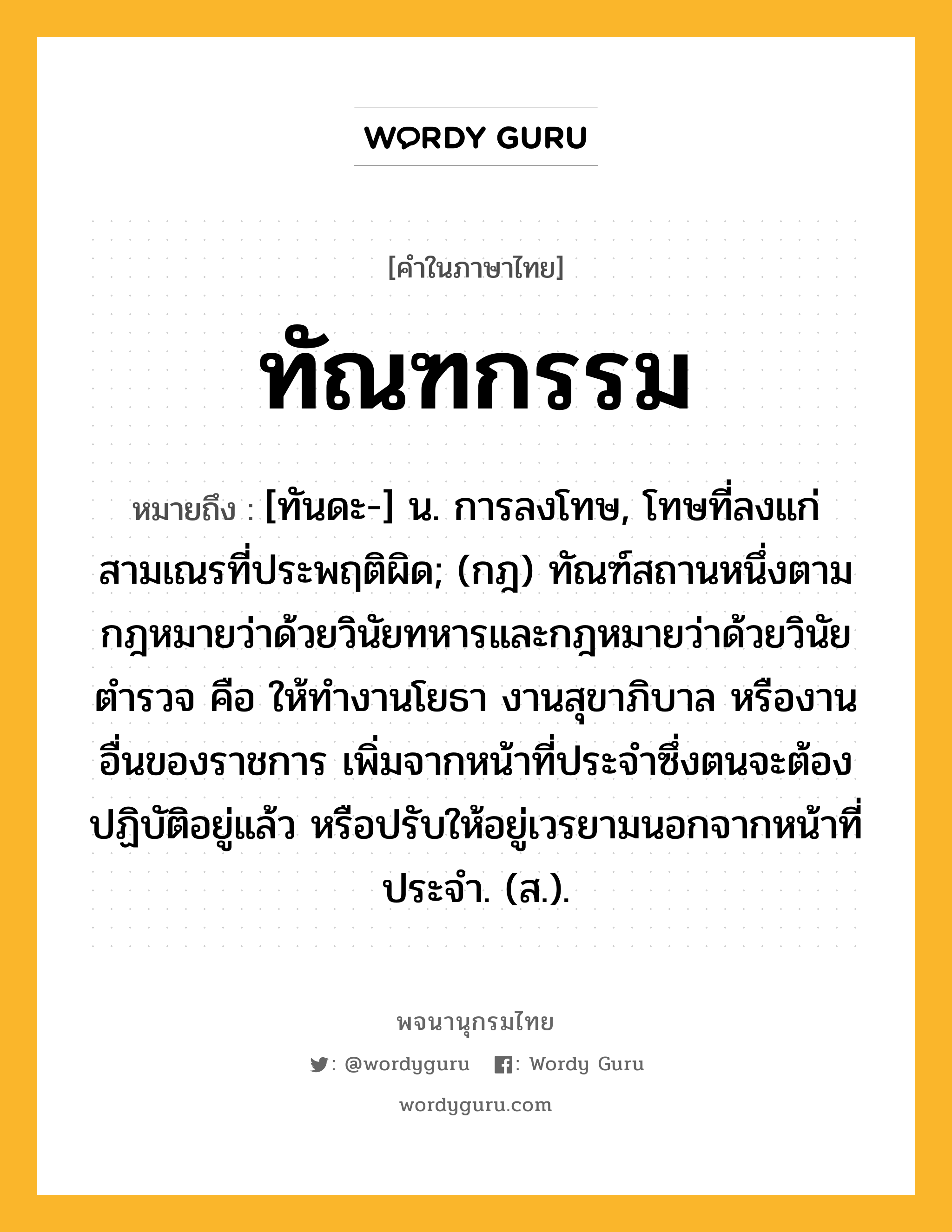 ทัณฑกรรม หมายถึงอะไร?, คำในภาษาไทย ทัณฑกรรม หมายถึง [ทันดะ-] น. การลงโทษ, โทษที่ลงแก่สามเณรที่ประพฤติผิด; (กฎ) ทัณฑ์สถานหนึ่งตามกฎหมายว่าด้วยวินัยทหารและกฎหมายว่าด้วยวินัยตํารวจ คือ ให้ทํางานโยธา งานสุขาภิบาล หรืองานอื่นของราชการ เพิ่มจากหน้าที่ประจําซึ่งตนจะต้องปฏิบัติอยู่แล้ว หรือปรับให้อยู่เวรยามนอกจากหน้าที่ประจํา. (ส.).