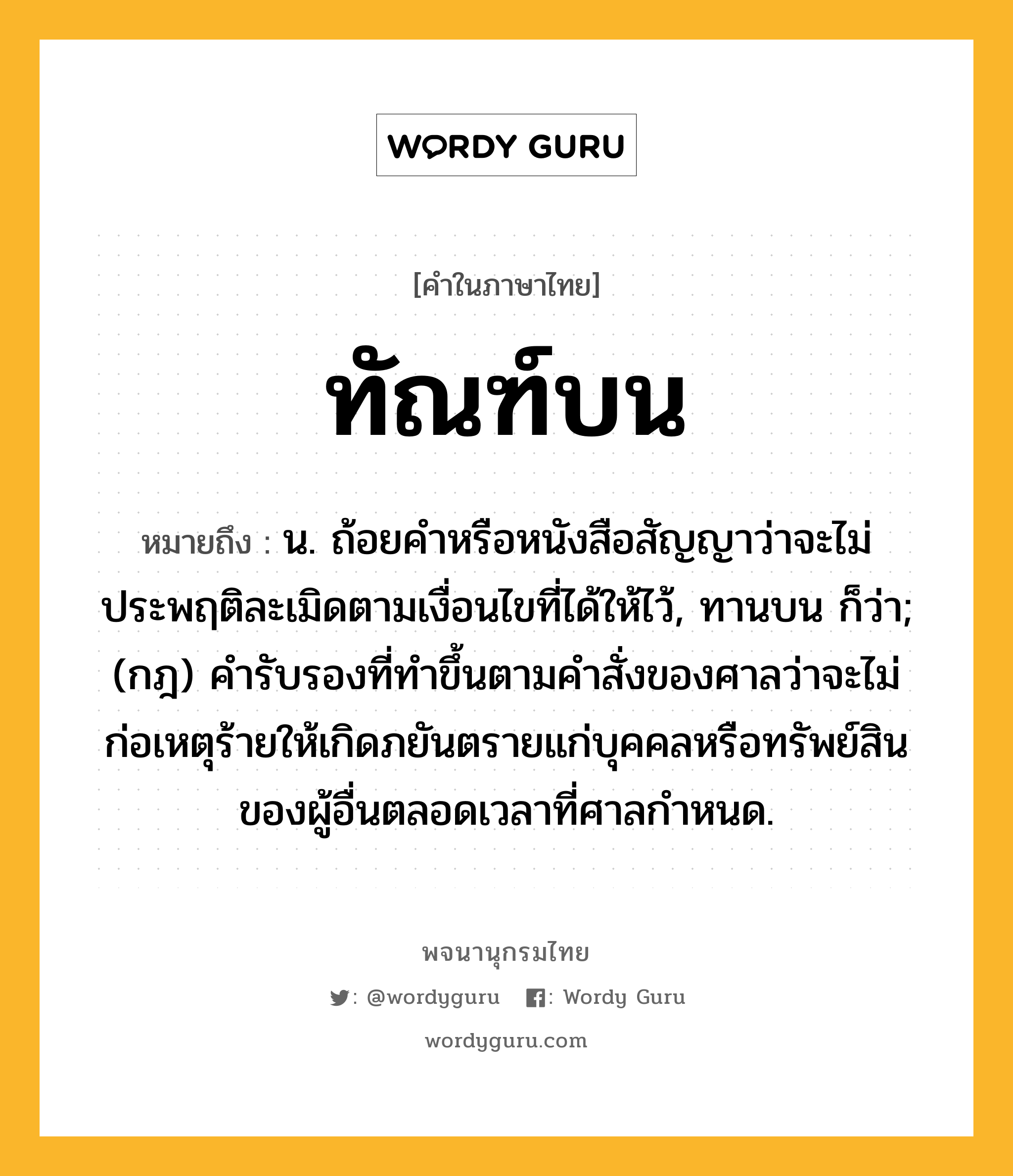 ทัณฑ์บน หมายถึงอะไร?, คำในภาษาไทย ทัณฑ์บน หมายถึง น. ถ้อยคำหรือหนังสือสัญญาว่าจะไม่ประพฤติละเมิดตามเงื่อนไขที่ได้ให้ไว้, ทานบน ก็ว่า; (กฎ) คํารับรองที่ทําขึ้นตามคําสั่งของศาลว่าจะไม่ก่อเหตุร้ายให้เกิดภยันตรายแก่บุคคลหรือทรัพย์สินของผู้อื่นตลอดเวลาที่ศาลกําหนด.