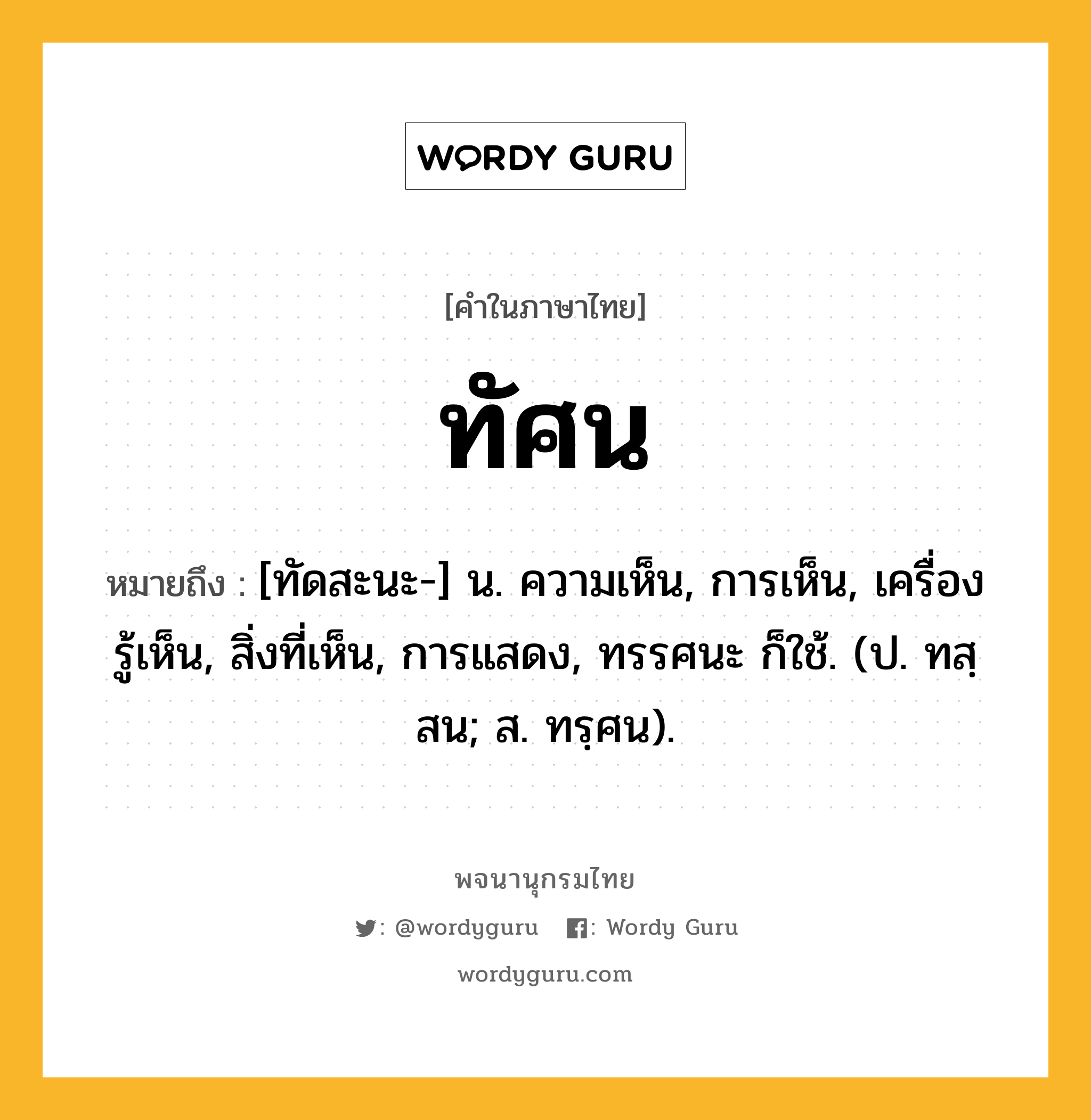 ทัศน หมายถึงอะไร?, คำในภาษาไทย ทัศน หมายถึง [ทัดสะนะ-] น. ความเห็น, การเห็น, เครื่องรู้เห็น, สิ่งที่เห็น, การแสดง, ทรรศนะ ก็ใช้. (ป. ทสฺสน; ส. ทรฺศน).