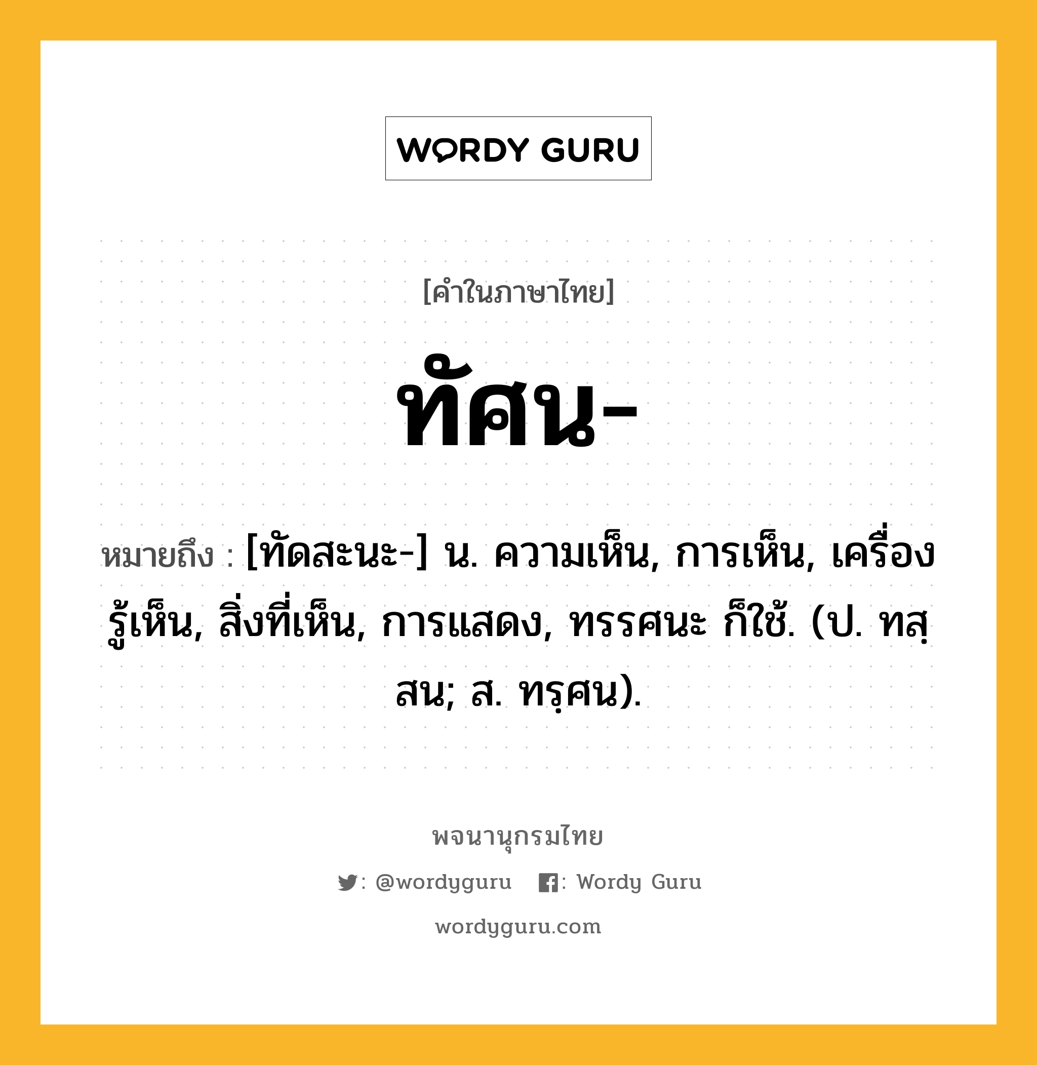 ทัศน หมายถึงอะไร?, คำในภาษาไทย ทัศน- หมายถึง [ทัดสะนะ-] น. ความเห็น, การเห็น, เครื่องรู้เห็น, สิ่งที่เห็น, การแสดง, ทรรศนะ ก็ใช้. (ป. ทสฺสน; ส. ทรฺศน).