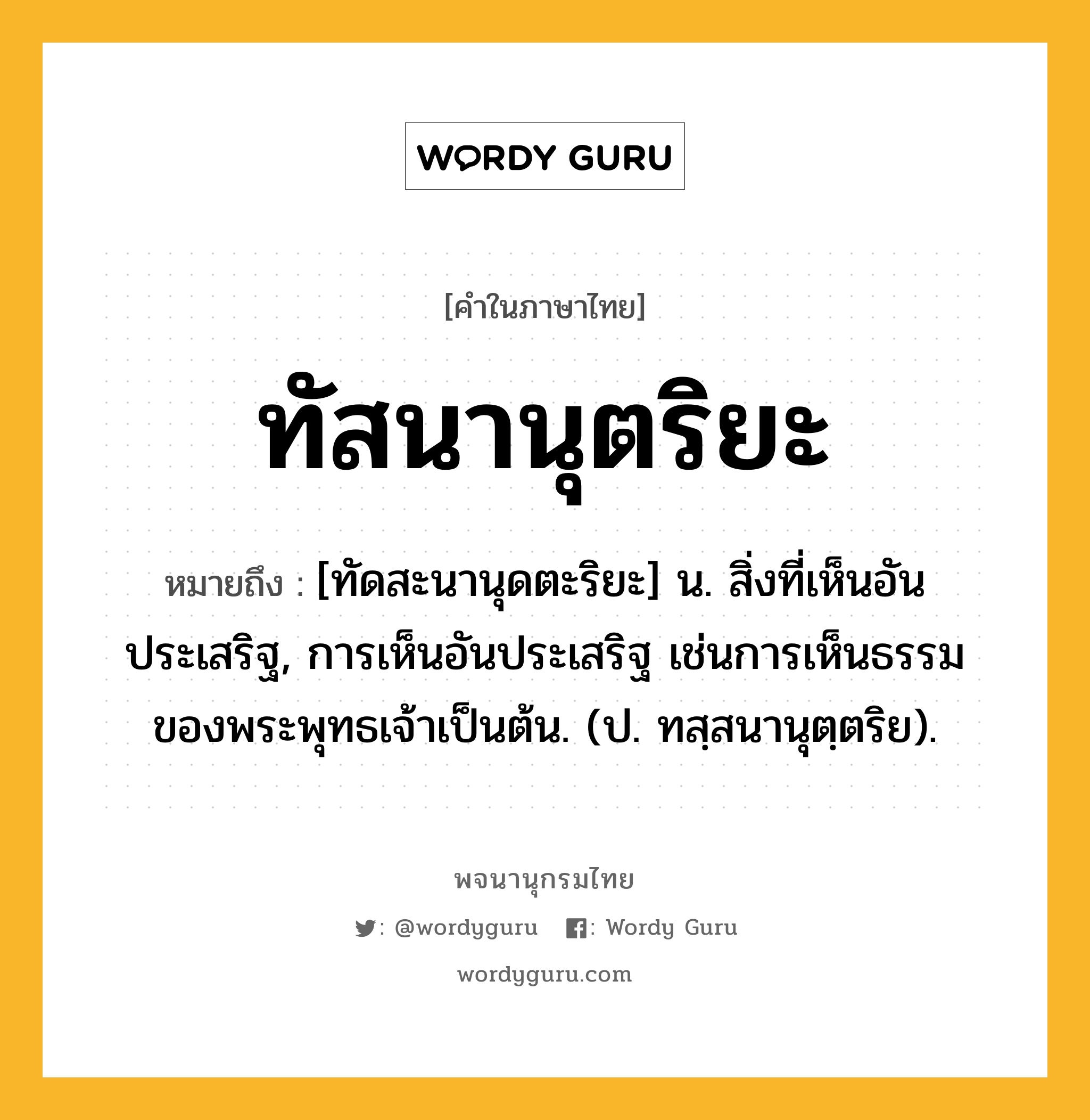 ทัสนานุตริยะ หมายถึงอะไร?, คำในภาษาไทย ทัสนานุตริยะ หมายถึง [ทัดสะนานุดตะริยะ] น. สิ่งที่เห็นอันประเสริฐ, การเห็นอันประเสริฐ เช่นการเห็นธรรมของพระพุทธเจ้าเป็นต้น. (ป. ทสฺสนานุตฺตริย).