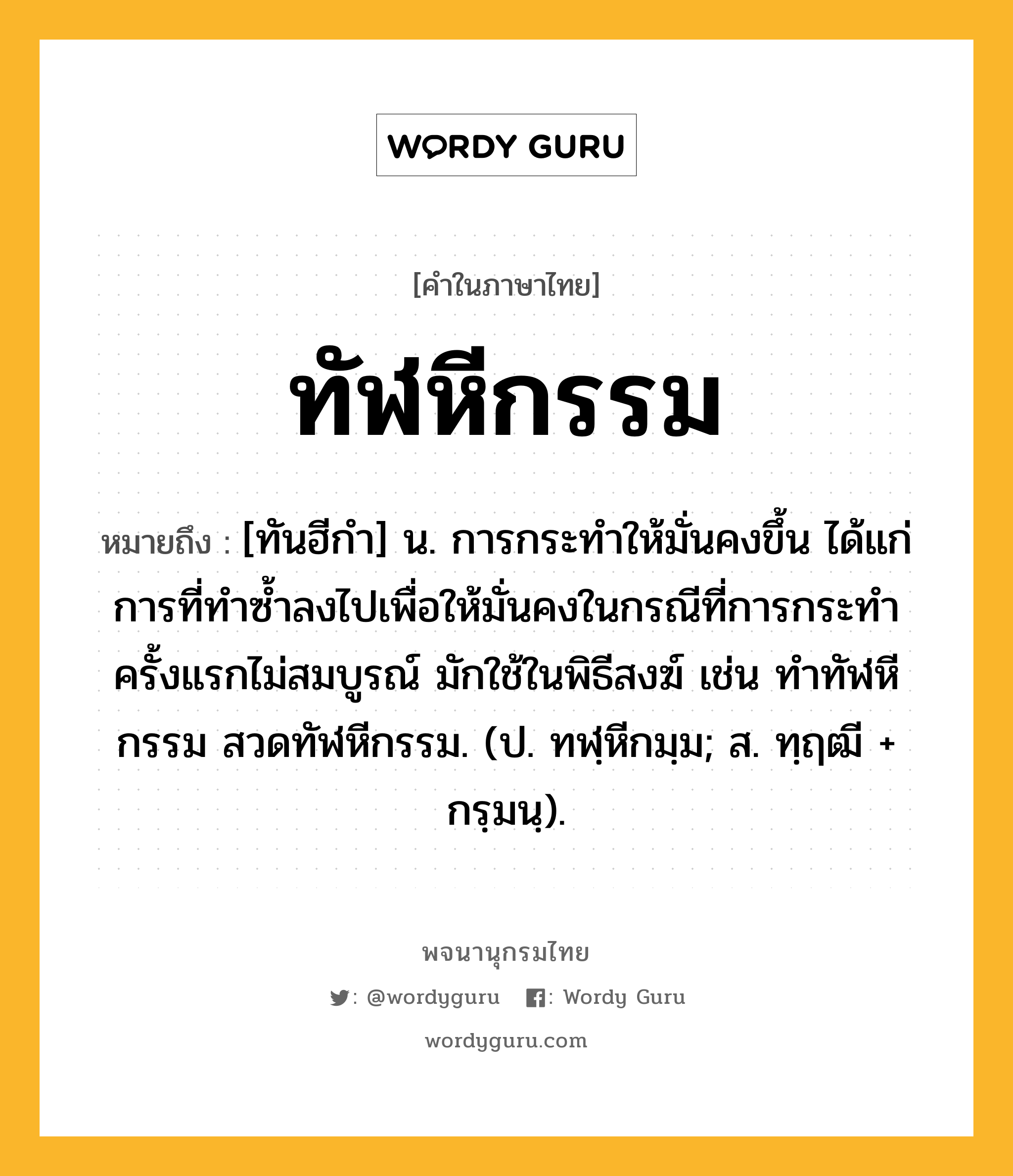 ทัฬหีกรรม หมายถึงอะไร?, คำในภาษาไทย ทัฬหีกรรม หมายถึง [ทันฮีกํา] น. การกระทําให้มั่นคงขึ้น ได้แก่การที่ทําซํ้าลงไปเพื่อให้มั่นคงในกรณีที่การกระทําครั้งแรกไม่สมบูรณ์ มักใช้ในพิธีสงฆ์ เช่น ทําทัฬหีกรรม สวดทัฬหีกรรม. (ป. ทฬฺหีกมฺม; ส. ทฺฤฒี + กรฺมนฺ).