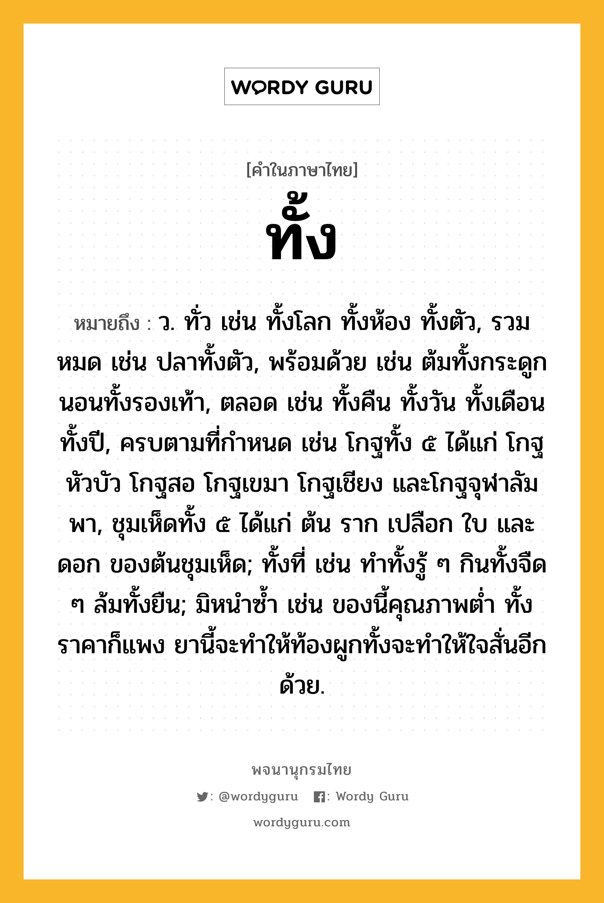 ทั้ง หมายถึงอะไร?, คำในภาษาไทย ทั้ง หมายถึง ว. ทั่ว เช่น ทั้งโลก ทั้งห้อง ทั้งตัว, รวมหมด เช่น ปลาทั้งตัว, พร้อมด้วย เช่น ต้มทั้งกระดูก นอนทั้งรองเท้า, ตลอด เช่น ทั้งคืน ทั้งวัน ทั้งเดือน ทั้งปี, ครบตามที่กําหนด เช่น โกฐทั้ง ๕ ได้แก่ โกฐหัวบัว โกฐสอ โกฐเขมา โกฐเชียง และโกฐจุฬาลัมพา, ชุมเห็ดทั้ง ๕ ได้แก่ ต้น ราก เปลือก ใบ และดอก ของต้นชุมเห็ด; ทั้งที่ เช่น ทําทั้งรู้ ๆ กินทั้งจืด ๆ ล้มทั้งยืน; มิหนําซํ้า เช่น ของนี้คุณภาพตํ่า ทั้งราคาก็แพง ยานี้จะทําให้ท้องผูกทั้งจะทําให้ใจสั่นอีกด้วย.