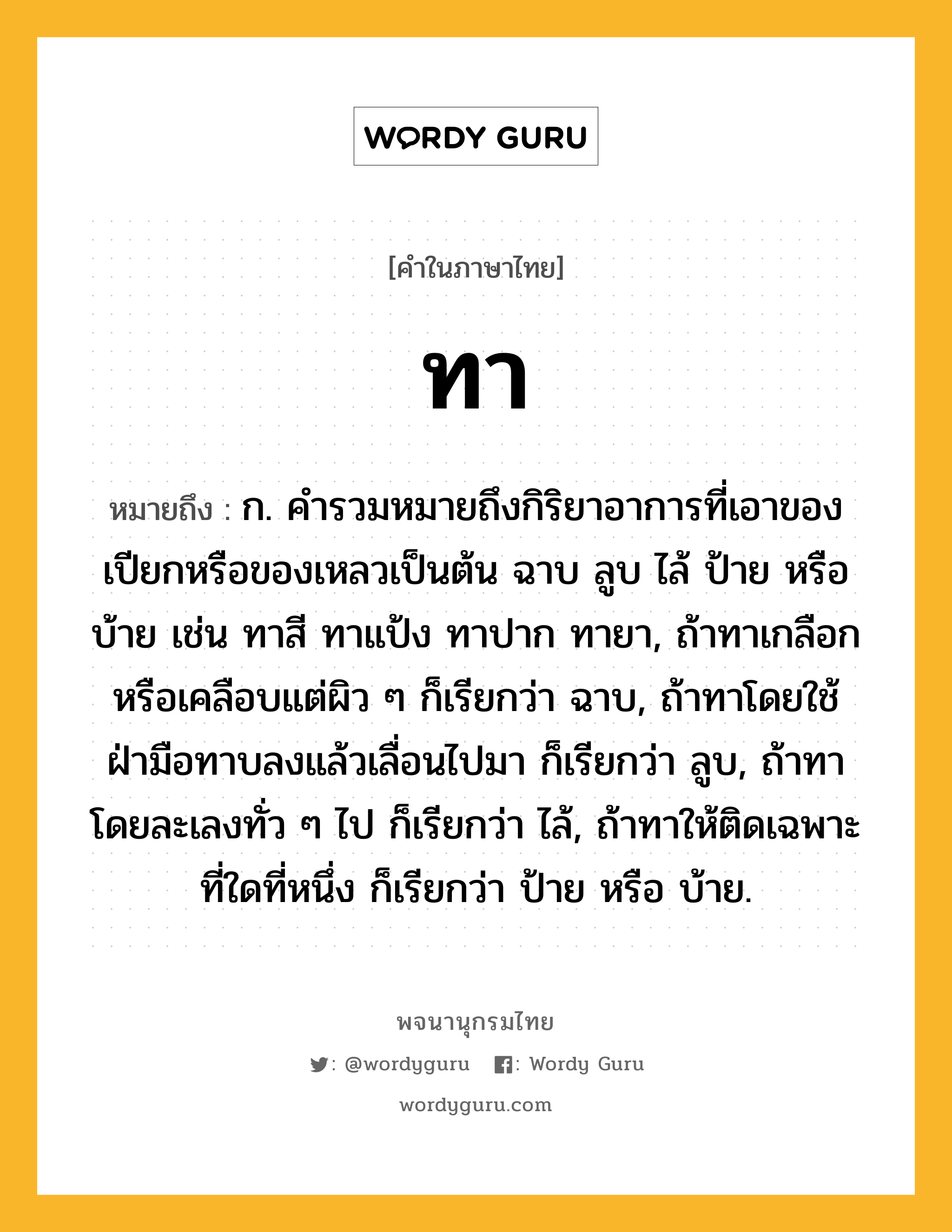 ทา หมายถึงอะไร?, คำในภาษาไทย ทา หมายถึง ก. คํารวมหมายถึงกิริยาอาการที่เอาของเปียกหรือของเหลวเป็นต้น ฉาบ ลูบ ไล้ ป้าย หรือบ้าย เช่น ทาสี ทาแป้ง ทาปาก ทายา, ถ้าทาเกลือกหรือเคลือบแต่ผิว ๆ ก็เรียกว่า ฉาบ, ถ้าทาโดยใช้ฝ่ามือทาบลงแล้วเลื่อนไปมา ก็เรียกว่า ลูบ, ถ้าทาโดยละเลงทั่ว ๆ ไป ก็เรียกว่า ไล้, ถ้าทาให้ติดเฉพาะที่ใดที่หนึ่ง ก็เรียกว่า ป้าย หรือ บ้าย.