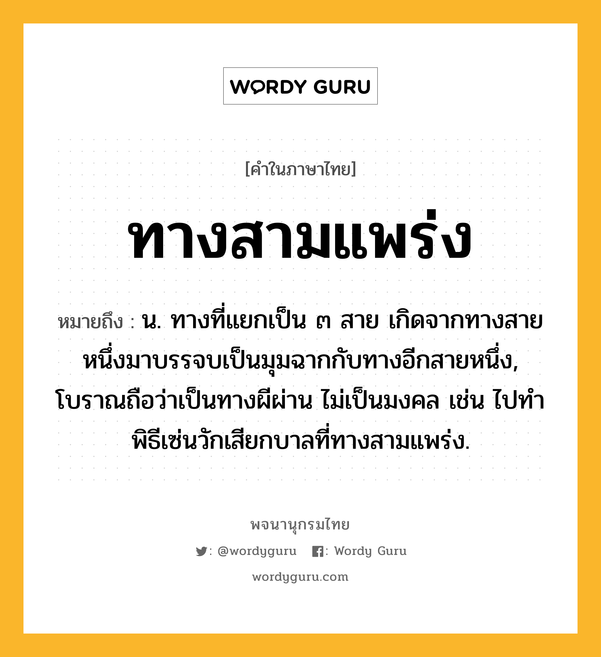 ทางสามแพร่ง หมายถึงอะไร?, คำในภาษาไทย ทางสามแพร่ง หมายถึง น. ทางที่แยกเป็น ๓ สาย เกิดจากทางสายหนึ่งมาบรรจบเป็นมุมฉากกับทางอีกสายหนึ่ง, โบราณถือว่าเป็นทางผีผ่าน ไม่เป็นมงคล เช่น ไปทำพิธีเซ่นวักเสียกบาลที่ทางสามแพร่ง.