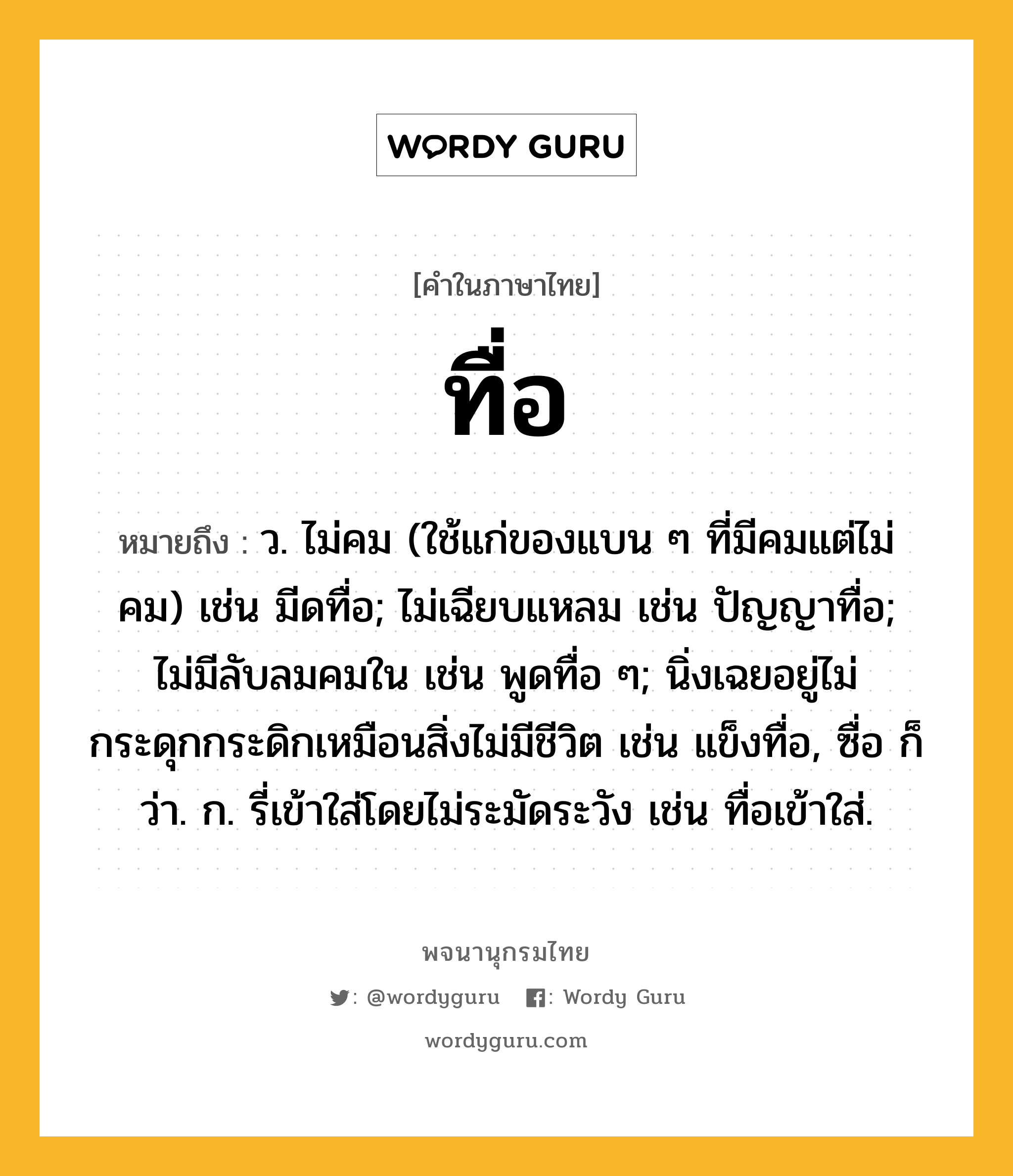 ทื่อ หมายถึงอะไร?, คำในภาษาไทย ทื่อ หมายถึง ว. ไม่คม (ใช้แก่ของแบน ๆ ที่มีคมแต่ไม่คม) เช่น มีดทื่อ; ไม่เฉียบแหลม เช่น ปัญญาทื่อ; ไม่มีลับลมคมใน เช่น พูดทื่อ ๆ; นิ่งเฉยอยู่ไม่กระดุกกระดิกเหมือนสิ่งไม่มีชีวิต เช่น แข็งทื่อ, ซื่อ ก็ว่า. ก. รี่เข้าใส่โดยไม่ระมัดระวัง เช่น ทื่อเข้าใส่.